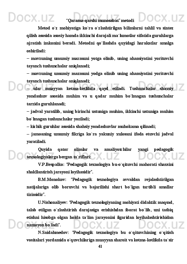 Qarama-qarshi munosabat  metodi 
Metod   o`z   mohiyatiga   ko`ra   o`zlashtirilgan   bilimlarni   tahlil   va   sintez
qilish asosida asosiy hamda ikkinchi darajali ma`lumotlar sifatida guruhlarga
ajratish   imkonini   beradi.   Metodni   qo`llashda   quyidagi   harakatlar   amalga
oshiriladi:
__
  mavzuning   umumiy   mazmuni   yotga   olinib,   uning   ahamiyatini   yorituvchi
tayanch tushunchalar aniqlanadi; 
__
  mavzuning   umumiy   mazmuni   yodga   olinib   uning   ahamiyatini   yorituvchi
tayanch tushunchalar aniqlanadi;
__
  ular   muayyan   ketma-ketlikda   qayd   etiladi.   Tushunchalar   shaxsiy
yondashuv   asosida   muhim   va   u   qadar   muhim   bo`lmagan   tushunchalar
tarzida guruhlanadi;
__
  jadval  yaratilib,  uning  birinchi  ustuniga  muhim,  ikkinchi   ustuniga  muhim
bo`lmagan tushunchalar yoziladi;
__
 kichik guruhlar asosida shahsiy yondashuvlar muhokama qilinadi;
__
  jamoaning   umumiy   fikriga   ko`ra   yakuniy   xulosani   ifoda   etuvchi   jadval
yaratiladi. 
Quyida   qator   olimlar   va   amaliyotchilar   yangi   pedagogik
texnologiyalarga bergan ta`riflari:
V.P.Bespalko:   Pedagogik   texnologiya   bu-o`qituvchi   mahorati   shaxsini

shakllantirish jarayoni loyihasidir .	

B.M.Monokov:   Pedagogik   texnologiya   avvaldan   rejalashtirilgan	

natijalariga   olib   boruvchi   va   bajarilishi   shart   bo`lgan   tartibli   amallar
tizimidir .	

U.Nishonaliyev:  Pedagogik texnologiyaning mohiyati didaktik maqsad,	

talab   etilgan   o`zlashtirish   darajasiga   erishishdan   iborat   bo`lib,   uni   tatbiq
etishni   hisobga   olgan   holda   ta`lim   jarayonini   ilgaridan   loyihalashtirishidan
namoyon bo`ladi .	

N.Saidahmedov:   Pedagogik   texnologiya   bu   o`qituvchining   o`qitish	

vositalari yordamida o`quvchilariga muayyan sharoit va ketma-ketlikda ta`sir
41 