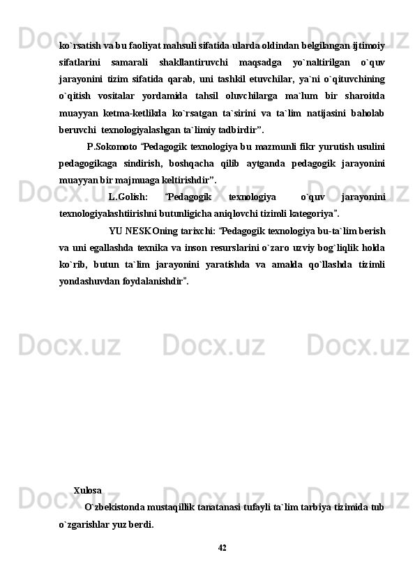ko`rsatish va bu faoliyat mahsuli sifatida ularda oldindan belgilangan ijtimoiy
sifatlarini   samarali   shakllantiruvchi   maqsadga   yo`naltirilgan   o`quv
jarayonini   tizim   sifatida   qarab,   uni   tashkil   etuvchilar,   ya`ni   o`qituvchining
o`qitish   vositalar   yordamida   tahsil   oluvchilarga   ma`lum   bir   sharoitda
muayyan   ketma-ketlikda   ko`rsatgan   ta`sirini   va   ta`lim   natijasini   baholab
beruvchi  texnologiyalashgan ta`limiy tadbirdir”.
  P.Sokomoto  Pedagogik texnologiya bu mazmunli fikr yurutish usulini
pedagogikaga   sindirish,   boshqacha   qilib   aytganda   pedagogik   jarayonini
muayyan bir majmuaga keltirishdir”.
L.Golish:   Pedagogik   texnologiya   o`quv   jarayonini	
	
texnologiyalashtiirishni butunligicha aniqlovchi tizimli kategoriya .	

YU NESKOning tarixchi:  Pedagogik texnologiya bu-ta`lim berish	

va  uni  egallashda   texnika  va  inson  resurslarini  o`zaro  uzviy  bog`liqlik  holda
ko`rib,   butun   ta`lim   jarayonini   yaratishda   va   amalda   qo`llashda   tizimli
yondashuvdan foydalanishdir . 	

       
       X ulosa
O`zbekistonda mustaqillik tanatanasi tufayli ta`lim tarbiya tizimida tub
o`zgarishlar yuz berdi. 
42 
