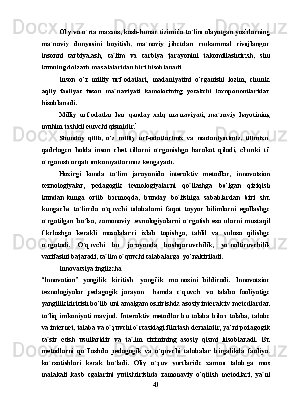 Oliy va o`rta maxsus, kasb-hunar tizimida ta`lim olayotgan yoshlarning
ma`naviy   dunyosini   boyitish,   ma`naviy   jihatdan   mukammal   rivojlangan
insonni   tarbiyalash,   ta`lim   va   tarbiya   jarayonini   takomillashtirish,   shu
kunning dolzarb masalalaridan biri hisoblanadi.
Inson   o`z   milliy   urf-odatlari,   madaniyatini   o`rganishi   lozim,   chunki
aqliy   faoliyat   inson   ma`naviyati   kamolotining   yetakchi   komponentlaridan
hisoblanadi.
Milliy   urf-odatlar   har   qanday   xalq   ma`naviyati,   ma`naviy   hayotining
muhim tashkil etuvchi qismidir. 1
  
Shunday   qilib,   o`z   milliy   urf-odatlarimiz   va   madaniyatimiz,   tilimizni
qadrlagan   holda   inson   chet   tillarni   o`rganishga   harakat   qiladi,   chunki   til
o`rganish orqali imkoniyatlarimiz kengayadi.
Hozirgi   kunda   ta`lim   jarayonida   interaktiv   metodlar,   innovatsion
texnologiyalar,   pedagogik   texnologiyalarni   qo`llashga   bo`lgan   qiziqish
kundan-kunga   ortib   bormoqda,   bunday   bo`lishiga   sabablardan   biri   shu
kungacha   ta`limda   o`quvchi   talabalarni   faqat   tayyor   bilimlarni   egallashga
o`rgatilgan   bo`lsa,   zamonaviy   texnologiyalarni   o`rgatish   esa   ularni   mustaqil
fikrlashga   kerakli   masalalarni   izlab   topishga,   tahlil   va   xulosa   qilishga
o`rgatadi.   O`quvchi   bu   jarayonda   boshqaruvchilik,   yo`naltiruvchilik
vazifasini bajaradi, ta`lim o`quvchi talabalarga  yo`naltiriladi. 
Innovatsiya-inglizcha 
Innovation   yangilik   kiritish,   yangilik   ma`nosini   bildiradi.   Innovatsion 
texnologiyalar   pedagogik   jarayon     hamda   o`quvchi   va   talaba   faoliyatiga
yangilik kiritish bo`lib uni amalgam oshirishda asosiy interaktiv metodlardan
to`liq  imkoniyati   mavjud.   Interaktiv   metodlar  bu   talaba  bilan  talaba,  talaba
va internet, talaba va o`quvchi o`rtasidagi fikrlash demakdir, ya`ni pedagogik
ta`sir   etish   usullaridir   va   ta`lim   tizimining   asosiy   qismi   hisoblanadi.   Bu
metodlarni   qo`llashda   pedagogik   va   o`quvchi   talabalar   birgalikda   faoliyat
ko`rsatishlari   kerak   bo`ladi.   Oliy   o`quv   yurtlarida   zamon   talabiga   mos
malakali   kasb   egalarini   yutishtirishda   zamonaviy   o`qitish   metodlari,   ya`ni
43 