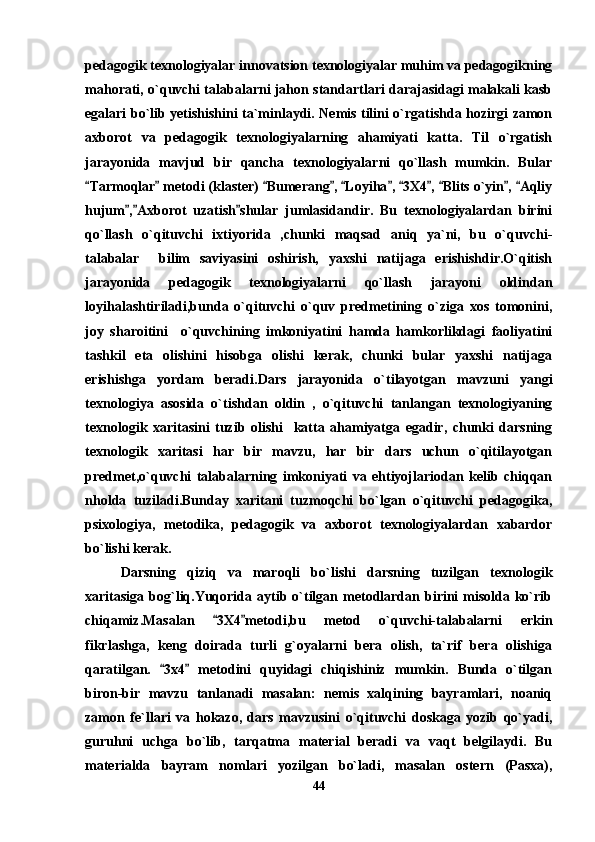 pedagogik texnologiyalar innovatsion texnologiyalar muhim va pedagogikning
mahorati, o`quvchi talabalarni jahon standartlari darajasidagi malakali kasb
egalari bo`lib yetishishini ta`minlaydi. Nemis tilini o`rgatishda hozirgi zamon
axborot   va   pedagogik   texnologiyalarning   ahamiyati   katta.   Til   o`rgatish
jarayonida   mavjud   bir   qancha   texnologiyalarni   qo`llash   mumkin.   Bular
Tarmoqlar  metodi (klaster)  Bumerang ,  Loyiha ,  3X4 ,  Blits o`yin ,  Aqliy          
hujum , Axborot   uzatish shular   jumlasidandir.   Bu   texnologiyalardan   birini	
  
qo`llash   o`qituvchi   ixtiyorida   ,chunki   maqsad   aniq   ya`ni,   bu   o`quvchi-
talabalar     bilim   saviyasini   oshirish,   yaxshi   natijaga   erishishdir.O`qitish
jarayonida   pedagogik   texnologiyalarni   qo`llash   jarayoni   oldindan
loyihalashtiriladi,bunda   o`qituvchi   o`quv   predmetining   o`ziga   xos   tomonini,
joy   sharoitini     o`quvchining   imkoniyatini   hamda   hamkorlikdagi   faoliyatini
tashkil   eta   olishini   hisobga   olishi   kerak,   chunki   bular   yaxshi   natijaga
erishishga   yordam   beradi.Dars   jarayonida   o`tilayotgan   mavzuni   yangi
texnologiya   asosida   o`tishdan   oldin   ,   o`qituvchi   tanlangan   texnologiyaning
texnologik   xaritasini   tuzib   olishi     katta   ahamiyatga   egadir,   chunki   darsning
texnologik   xaritasi   har   bir   mavzu,   har   bir   dars   uchun   o`qitilayotgan
predmet,o`quvchi   talabalarning   imkoniyati   va   ehtiyojlariodan   kelib   chiqqan
nholda   tuziladi.Bunday   xaritani   tuzmoqchi   bo`lgan   o`qituvchi   pedagogika,
psixologiya,   metodika,   pedagogik   va   axborot   texnologiyalardan   xabardor
bo`lishi kerak.
Darsning   qiziq   va   maroqli   bo`lishi   darsning   tuzilgan   texnologik
xaritasiga  bog`liq.Yuqorida  aytib o`tilgan  metodlardan birini  misolda  ko`rib
chiqamiz.Masalan   3X4 metodi,bu   metod   o`quvchi-talabalarni   erkin	
 
fikrlashga,   keng   doirada   turli   g`oyalarni   bera   olish,   ta`rif   bera   olishiga
qaratilgan.   3x4   metodini   quyidagi   chiqishiniz   mumkin.   Bunda   o`tilgan	
 
biron-bir   mavzu   tanlanadi   masalan:   nemis   xalqining   bayramlari,   noaniq
zamon   fe`llari   va   hokazo,   dars   mavzusini   o`qituvchi   doskaga   yozib   qo`yadi,
guruhni   uchga   bo`lib,   tarqatma   material   beradi   va   vaqt   belgilaydi.   Bu
materialda   bayram   nomlari   yozilgan   bo`ladi,   masalan   ostern   (Pasxa),
44 