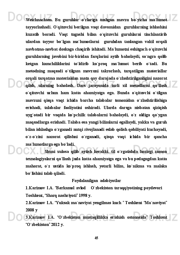 Weichnachten.   Bu   guruhlar   o`zlariga   tushgan   mavzu   bo`yicha   ma`lumot
tayyorlashadi.   O`qituvchi   berilgan   vaqt   davomidan     guruhlarning   ishlashini
kuzatib   boradi.   Vaqt   tugashi   bilan   o`qituvchi   guruhlarni   tinchlantirib
ulardan   tayyor   bo`lgan   ma`lumotlarni     guruhdan   tanlangan   vakil   orqali
navbatma-navbat doskaga chaqirib ishitadi. Ma`lumotni eshitgach o`qituvchi
guruhlarning   javobini   bir-biridan   farqlarini   aytib   baholaydi,   so`ngra   qolib
ketgan   kamchiliklarini   to`ldirib   ko`proq   ma`lumot   berib   o`tadi.   Bu
metodning   maqsadi   o`tilgam   mavzuni   takrorlash,   tarqatilgan   materiallar
orqali tarqatma materialdan matn qay darajada o`zlashtirilganligini nazorat
qilsh,   ularning   baholash.   Dars   jarayonida   turli   xil   metodlarni   qo`llash
o`qituvchi   uchun   ham   katta   ahamiyatga   ega.   Bunda   o`qituvchi   o`tilgan
mavzuni   qisqa   vaqt   ichida   barcha   talabalar   tomonidan   o`zlashtirilishiga
erishadi,   talabalar   faoliyatini   oshiradi.   Ularda   darsga   nisbatan   qiziqish
uyg`otadi   bir   vaqtda   ko`pchilk   talabalarni   baholaydi,   o`z   oldiga   qo`ygan
maqsadlarga erishadi. Talaba esa yangi bilimlarni egallaydi, yakka va guruh
bilan ishlashga o`rganadi nutqi rivojlanadi eslab qolish qobiliyati kuchayadi,
o`z-o`zini   nazorat   qilishni   o`rganadi,   qisqa   vaqt   ichida   bir   qancha
ma`lumotlarga ega bo`ladi.
                  Shuni   xulosa   qilib   aytish   kerakki,   til   o`rgatishda   hozirgi   zamon
texnologiyalarni qo`llash juda katta ahamiyatga ega va bu pedagogdan katta
mahorat,   o`z   ustida   ko`proq   ishlash,   yetarli   bilim,   ko`nikma   va   malaka
bo`lishini talab qiladi.
Foydalanilgan  adabiyotlar
1.Karimov   I.A.   B a rkamol   avlod   O`zbekiston   taraqqiyotining   poydevori  	 
Toshkent,  Sharq nashriyoti  1998 y.	
 
2.Karimov I.A.  Yuksak ma`naviyat yengilmas kuch   Toshkent  Ma`naviyat	
   
2008 y
3.Karimov   I.A.   O`zbekiston   mustaqillikka   erishish   ostonasida   Toshkent
 
O`zbekiston  2012 y.	
 
45 