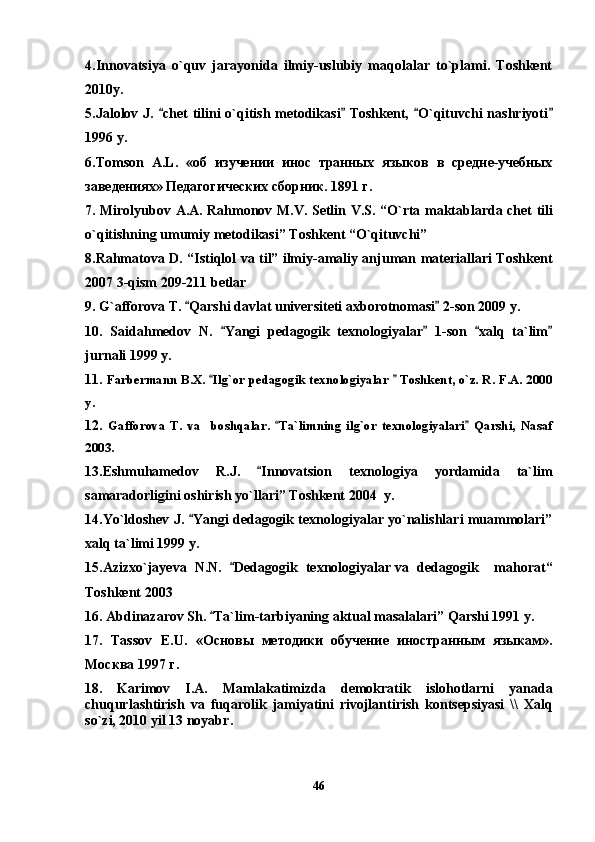 4.Innovatsiya   o`quv   jarayonida   ilmiy-uslubiy   maqolalar   to`plami.   Toshkent
2010y.
5.Jalolov J.  chet  tilini o`qitish metodikasi  Toshkent,  O`qituvchi  nashriyoti   
1996 y.
6. Tomson   A . L .   «об   изучении   инос   транных   языков   в   средне-учебных
заведениях» Педагогических сборник. 1891 г.
7.   Mirolyubov   A . A .   Rahmonov   M . V .   Setlin   V . S . “ O ` rta   maktablarda   chet   tili
o ` qitishning   umumiy   metodikasi ”  Toshkent  “ O ` qituvchi ” 
8.Rahmatova D. “Istiqlol va til” ilmiy-amaliy anjuman materiallari Toshkent
2007 3-qism 209-211 betlar
9. G`afforova T.  Qarshi davlat universiteti axborotnomasi  2-son 2009 y.	
 
10.   Saidahmedov   N.   Yangi   pedagogik   texnologiyalar   1-son   xalq   ta`lim	
   
jurnali 1999 y.
11.  Farbermann B.X.  Ilg`or pedagogik texnologiyalar   Toshkent, o`z. R. F.A. 2000	
 
y.
12.   Gafforova   T.   va     boshqalar.   Ta`limning   ilg`or   texnologiyalari   Qarshi,   Nasaf	
 
2003.
13.Eshmuhamedov   R.J.   Innovatsion   texnologiya   yordamida   ta`lim	

samaradorligini oshirish yo`llari” Toshkent 2004  y.
14.Yo`ldoshev J.  Yangi dedagogik texnologiyalar yo`nalishlari muammolari”	

xalq ta`limi 1999 y.
15.Azizxo`jayeva   N.N.   Dedagogik   texnologiyalar	
   va   dedagogik     mahorat“
Toshkent 2003 
16. Abdinazarov Sh.  Ta`lim-tarbiyaning aktual masalalari” Qarshi 1991 y.	

17.   Tassov   E . U .   «Основы   методики   обучение   иностранным   языкам».
Москва 1997 г.  
18.   Karimov   I.A.   Mamlakatimizda   demokratik   islohotlarni   yanada
chuqurlashtirish   va   fuqarolik   jamiyatini   rivojlantirish   kontsepsiyasi   \\   Xalq
so ` zi , 201 0   yil  13  noyabr .  
46 