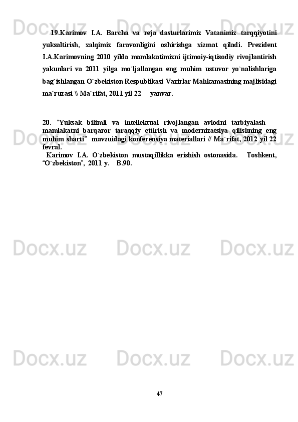     19. Karimov   I.A.   Barcha   va   reja   dasturlarimiz   Vatanimiz   tarqqiyotini
yuksaltirish,   xalqimiz   faravonligini   oshirishga   xizmat   qiladi.   Prezident
I.A.Karimovning   2010   yilda   mamlakatimizni   ijtimoiy-iqtisodiy   rivojlantirish
yakunlari   va   2011   yilga   mo`ljallangan   eng   muhim   ustuvor   yo`nalishlariga
bag`ishlangan O`zbekiston Respublikasi Vazirlar Mahkamasining majlisidagi
ma`ruzasi \\ Ma`rifat, 2011 yil 22   yanvar.
 
  
20.   Yuksak   bilimli   va   intellektual   rivojlangan   avlodni   tarbiyalash  	
	
mamlakatni   barqaror   taraqqiy   ettirish   va   modernizatsiya   qilishning   eng
muhim sharti  mavzuidagi konferensiya materiallari // Ma`rifat, 2012 yil 22	

fevral. 
  Karimov   I.A.   O`zbekiston   mustaqillikka   erishish   ostonasida.   Toshkent,	

O`zbekiston ,  2011 y.  B.90. 	
 	
        
47 