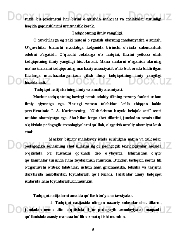 tutdi,   bu   predmetni   har   birini   o`qitishda   mahorat   va   malakalar   ustunligi
haqida gapirishlarini unutmaslik kerak.
Tadqiqotning ilmiy yangiligi.
O`quvchilarga   og`zaki   nutqni   o`rgatish   ularning   madaniyatini   o`stirish.
O`quvchilar   birinchi   maktabga   kelganida   birinchi   o`rinda   salomlashish
odobni   o`rgatish.   O`quvchi   bolalarga   o`z   nutqini,   fikrini   yetkaza   olish
tadqiqotning   ilmiy   yangiligi   hisoblanadi.   Mana   shularni   o`rganish   ularning
ma`no turlarini tadqiqotning markaziy xususiyati bo`lib bu borada bildirilgan
fikrlarga   mulohazalarga   izoh   qilish   ilmiy   tadqiqotning   ilmiy   yangiligi
hisoblanadi. 
 Tadqiqot natijalarining ilmiy va amaliy ahamiyati.
Mazkur tadqiqotning hozirgi nemis adabiy tilining nazariy fanlari uchun
ilmiy   qiymatga   ega.   Hozirgi   zamon   talabidan   kelib   chiqqan   holda
prezidentimiz   I.   A.   Karimovning     O`zbekiston   buyuk   kelajak   sari   asari 
muhim   ahamiyatga   ega.   Shu   bilan   birga   chet   tillarini,   jumladan   nemis   tilini
o`qitishda pedagogik texnologiyalarni qo`llab, o`rgatish amaliy ahamiyat kasb
etadi.
                    Mazkur   bitiruv   malakaviy   ishda   erishilgan   natija   va   xulosolar
pedagogika   sohasining   chet   tillarini   ilg`or   pedagogik   texnologiyalar   asosida
o`qitishda   o`z   hissasini   qo`shadi   deb   o`ylaymiz.   Ishimizdan   o`quv
qo`llanmalar   tuzishda   ham   foydalanish   mumkin.   Bundan   tashqari   nemis   tili
o`rganuvchi   o`zbek   talabalari   uchun   ham   grammatika,   leksika   va   tarjima
darslarida   misollardan   foydalanish   qo`l   keladi.   Talabalar   ilmiy   tadqiqot
ishlarida ham foydalanishlari mumkin.
 
Tadqiqot natijalarni amalda qo`llash bo`yicha tavsiyalar.
                    1.   Tadqiqot   natijasida   olingan   nazariy   xulosalar   chet   tillarni,
jumladan   nemis   tilini   o`qitishda   ilg`or   pedagogik   texnologiyalar   maqsadli
qo`llanishda asosiy manbaa bo`lib xizmat qilishi mumkin. 
5 
