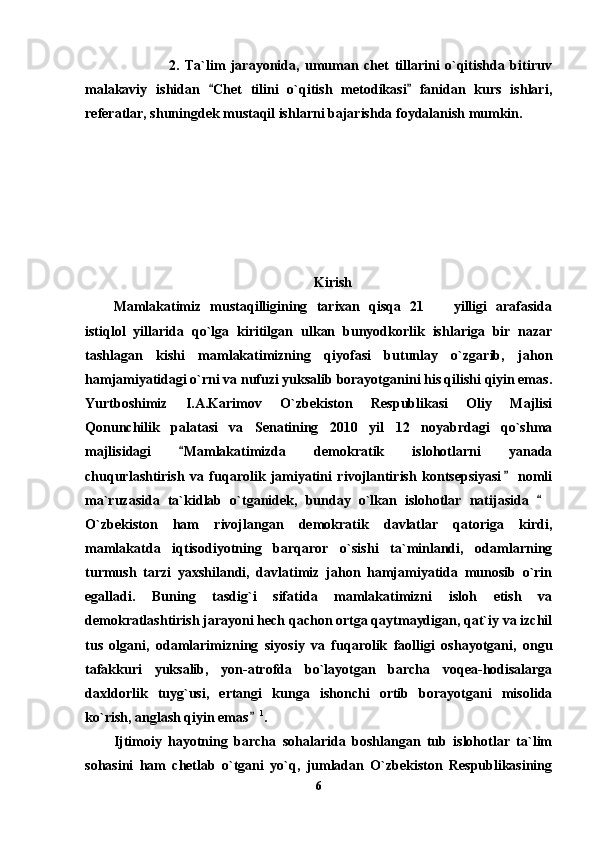                     2.   Ta`lim   jarayonida,   umuman   chet   tillarini   o`qitishda   bitiruv
malakaviy   ishidan   Chet   tilini   o`qitish   metodikasi   fanidan   kurs   ishlari, 
referatlar, shuningdek mustaqil ishlarni bajarishda foydalanish mumkin. 
Kirish
Mamlakatimiz   mustaqilligining   tarixan   qisqa   21     yilligi   arafasida	

istiqlol   yillarida   qo`lga   kiritilgan   u lkan   bunyodkorlik   ishlariga   bir   nazar
tashlagan   kishi   mamlakatimizning   qiyofasi   butunlay   o`zgarib,   jahon
hamjamiyatidagi o`rni va nufuzi yuksalib borayotganini his qilishi qiyin emas.
Yurtboshimiz   I.A.Karimov   O`zbekiston   Respublikasi   Oliy   Majlisi
Qonunchilik   palatasi   va   Senatining   2010   yil   12   noyabrdagi   qo`shma
majlisidagi   Mamlakatimizda   demokratik   islohotlarni   yanada	

chuqurlashtirish   va   fuqarolik   jamiyatini   rivojlantirish   kontsepsiyasi   nomli	

ma`ruzasida   ta`kidlab   o`tganidek,   bunday   o`lkan   islohotlar   natijasida  	

O`zbekiston   ham   rivojlangan   demokratik   davlatlar   qatoriga   kirdi,
mamlakatda   iqtisodiyotning   barqaror   o`sishi   ta`minlandi,   odamlarning
turmush   tarzi   yaxshilandi,   davlatimiz   jahon   hamjamiyatida   munosib   o`rin
egalladi.   Buning   tasdig`i   sifatida   mamlakatimizni   isloh   etish   va
demokratlashtirish jarayoni hech qachon ortga qaytmaydigan, qat`iy va izchil
tus   olgani,   odamlarimizning   siyosiy   va   fuqarolik   faolligi   oshayotgani,   ongu
tafakkuri   yuksalib,   yon-atrofda   bo`layotgan   barcha   voqea-hodisalarga
daxldorlik   tuyg`usi,   ertangi   kunga   ishonchi   ortib   borayotgani   misolida
ko`rish, anglash qiyin emas	
 1
. 
Ijtimoiy   hayotning   barcha   sohalarida   boshlangan   tub   islohotlar   ta`lim
sohasini   ham   chetlab   o`tgani   yo`q,   jumladan   O`zbekiston   Respublikasining
6 