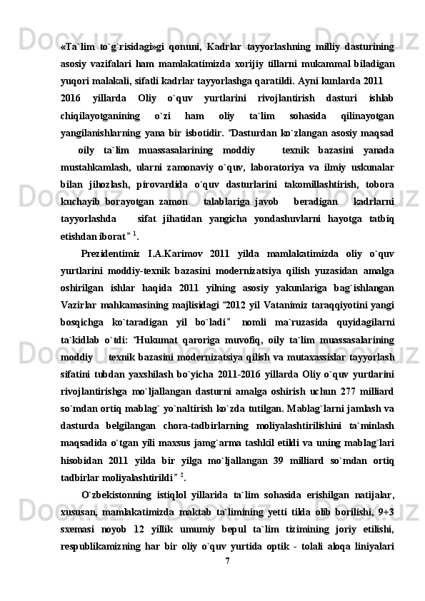 «Ta`lim   to`g`risidagi»gi   qonuni,   Kadrlar   tayyorlashning   milliy   dasturining
asosiy   vazifalari   ham   mamlakatimizda   xorijiy   tillarni   mukammal   biladigan
yuqori malakali, sifatli kadrlar tayyorlashga qaratildi. Ayni kunlarda 2011 
2016   yillarda   Oliy   o`quv   yurtlarini   rivojlantirish   dasturi   ishlab
chiqilayotganining   o`zi   ham   oliy   ta`lim   sohasida   qilinayotgan
yangilanishlarning   yana   bir   isbotidir.   Dasturdan   ko`zlangan   asosiy   maqsad	

  oily   ta`lim   muassasalarining   moddiy     texnik   bazasini   yanada	
 
mustahkamlash,   ularni   zamonaviy   o`quv,   laboratoriya   va   ilmiy   uskunalar
bilan   jihozlash,   pirovardida   o`quv   dasturlarini   takomillashtirish,   tobora
kuchayib   borayotgan   zamon       talablariga   javob       beradigan       kadrlarni
tayyorlashda       sifat   jihatidan   yangicha   yondashuvlarni   hayotga   tatbiq
etishdan iborat	
 1
. 
Prezidentimiz   I.A.Karimov   2011   yilda   mamlakatimizda   oliy   o`quv
yurtlarini   moddiy-texnik   bazasini   modernizatsiya   qilish   yuzasidan   amalga
oshirilgan   ishlar   haqida   2011   yilning   asosiy   yakunlariga   bag`ishlangan
Vazirlar  mahkamasining majlisidagi   2012  yil  Vatanimiz  taraqqiyotini   yangi	

bosqichga   ko`taradigan   yil   bo`ladi   nomli   ma`ruzasida   quyidagilarni

ta`kidlab   o`tdi:   Hukumat   qaroriga   muvofiq,   oily   ta`lim   muassasalarining	

moddiy     texnik   bazasini   modernizatsiya   qilish   va   mutaxassislar   tayyorlash	

sifatini   tubdan   yaxshilash   bo`yicha   2011-2016   yillarda   Oliy   o`quv   yurtlarini
rivojlantirishga   mo`ljallangan   dasturni   amalga   oshirish   uchun   277   milliard
so`mdan ortiq mablag` yo`naltirish ko`zda tutilgan. Mablag`larni jamlash va
dasturda   belgilangan   chora-tadbirlarning   moliyalashtirilishini   ta`minlash
maqsadida   o`tgan  yili   maxsus   jamg`arma  tashkil   etildi   va   uning   mablag`lari
hisobidan   2011   yilda   bir   yilga   mo`ljallangan   39   milliard   so`mdan   ortiq
tadbirlar moliyalashtirildi	
 2
. 
O`zbekistonning   istiqlol   yillarida   ta`lim   sohasida   erishilgan   natijalar,
xususan,   mamlakatimizda   maktab   ta`limining   yetti   tilda   olib   borilishi,   9+3
sxemasi   noyob   12   yillik   umumiy   bepul   ta`lim   tizimining   joriy   etilishi,
respublikamizning   har   bir   oliy   o`quv   yurtida   optik   -   tolali   aloqa   liniyalari
7 