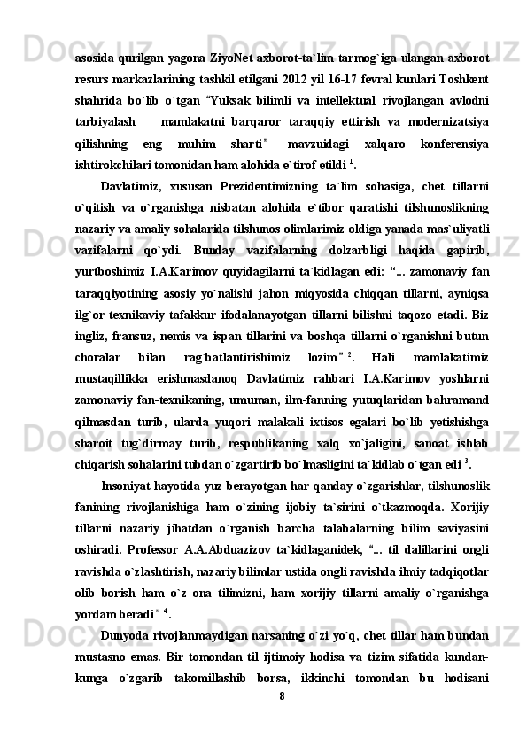 asosida qurilgan yagona ZiyoNet  axborot-ta`lim tarmog`iga ulangan axborot
resurs markazlarining tashkil etilgani 2012 yil 16-17 fevral kunlari Toshkent
shahrida   bo`lib   o`tgan   Yuksak   bilimli   va   intellektual   rivojlangan   avlodni
tarbiyalash     mamlakatni   barqaror   taraqqiy   ettirish   va   modernizatsiya	

qilishning   eng   muhim   sharti   mavzuidagi   xalqaro   konferensiya	

ishtirokchilari tomonidan ham alohida e`tirof etildi  1
. 
Davlatimiz,   xususan   Prezidentimizning   ta`lim   sohasiga,   chet   tillarni
o`qitish   va   o`rganishga   nisbatan   alohida   e`tibor   qaratishi   tilshunoslikning
nazariy va amaliy sohalarida tilshunos olimlarimiz  oldiga yanada mas`uliyatli
vazifalarni   qo`ydi.   Bunday   vazifalarning   dolzarbligi   haqidа   gapirib,
yurtboshimiz   I.A.Karimov   quyidagilarni   ta`kidlagan   edi:   “...   zamonaviy   fan
taraqqiyotining   asosiy   yo`nalishi   jahon   miqyosida   chiqqan   tillarni,   ayniqsa
ilg`or   texnikaviy   tafakkur   ifodalanayotgan   tillarni   bilishni   taqozo   etadi.   Biz
ingliz,   fransuz,   nemis   va   ispan   tillarini   va   boshqa   tillarni   o`rganishni   butun
choralar   bilan   rag`batlantirishimiz   lozim	
 2
.   Hali   mamlakatimiz
mustaqillikka   erishmasdanoq   Davlatimiz   rahbari   I.A.Karimov   yoshlarni
zamonaviy   fan-texnikaning,   umuman,   ilm-fanning   yutuqlaridan   bahramand
qilmasdan   turib,   ularda   yuqori   malakali   ixtisos   egalari   bo`lib   yetishishga
sharoit   tug`dirmay   turib,   respublikaning   xalq   xo`jaligini,   sanoat   ishlab
chiqarish sohalarini tubdan o`zgartirib bo`lmasligini ta`kidlab o`tgan edi  3
.   
Insoniyat hayotida yuz berayotgan har qanday o`zgarishlar, tilshunoslik
fanining   rivojlanishiga   ham   o`zining   ijobiy   ta`sirini   o`tkazmoqda.   Xorijiy
tillarni   nazariy   jihatdan   o`rganish   barcha   talabalarning   bilim   saviyasini
oshiradi.   Professor   A.A.Abduazizov   ta`kidlaganidek,   ...   til   dalillarini   ongli	

ravishda o`zlashtirish, nazariy bilimlar ustida ongli ravishda ilmiy tadqiqotlar
olib   borish   ham   o`z   ona   tilimizni,   ham   xorijiy   tillarni   amaliy   o`rganishga
yordam beradi	
 4
. 
Dunyoda  rivojlanmaydigan  narsaning  o`zi   yo`q,  chet   tillar  ham   bundan
mustasno   emas.   Bir   tomondan   til   ijtimoiy   hodisa   va   tizim   sifatida   kundan-
kunga   o`zgarib   takomillashib   borsa,   ikkinchi   tomondan   bu   hodisani
8 
