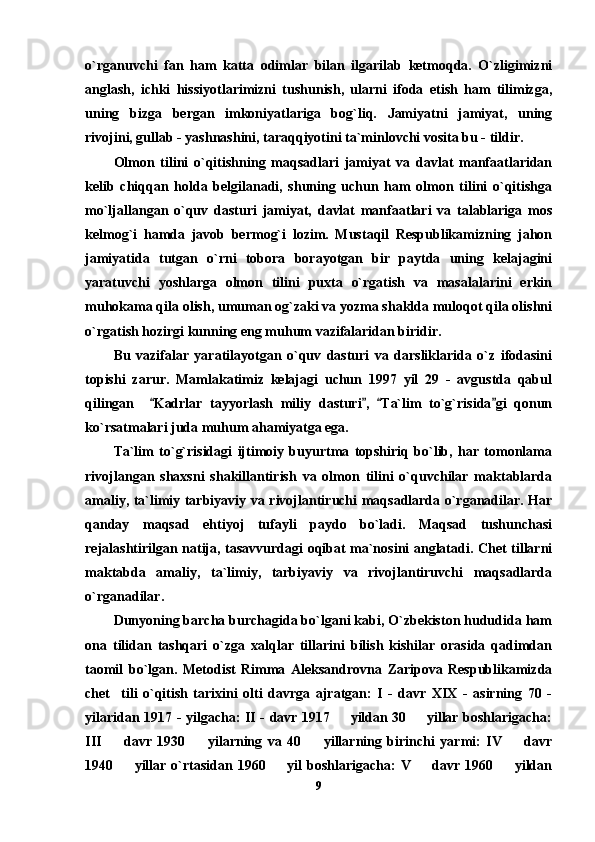 o`rganuvchi   fan   ham   katta   odimlar   bilan   ilgarilab   ketmoqda.   O`zligimizni
anglash,   ichki   hissiyotlarimizni   tushunish,   ularni   ifoda   etish   ham   tilimizga,
uning   bizga   bergan   imkoniyatlariga   bog`liq.   Jamiyatni   jamiyat,   uning
rivojini, gullab - yashnashini, taraqqiyotini ta`minlovchi vosita bu - tildir.
Olmon   tilini   o`qitishning   maqsadlari   jamiyat   va   davlat   manfaatlaridan
kelib   chiqqan   holda   belgilanadi,   shuning   uchun   ham   olmon   tilini   o`qitishga
mo`ljallangan   o`quv   dasturi   jamiyat,   davlat   manfaatlari   va   talablariga   mos
kelmog`i   hamda   javob   bermog`i   lozim.   Mustaqil   Respublikamizning   jahon
jamiyatida   tutgan   o`rni   tobora   borayotgan   bir   paytda   uning   kelajagini
yaratuvchi   yoshlarga   olmon   tilini   puxta   o`rgatish   va   masalalarini   erkin
muhokama qila olish, umuman og`zaki va yozma shaklda muloqot qila olishni
o`rgatish hozirgi kunning eng muhum vazifalaridan biridir. 
Bu   vazifalar   yaratilayotgan   o`quv   dasturi   va   darsliklarida   o`z   ifodasini
topishi   zarur.   Mamlakatimiz   kelajagi   uchun   1997   yil   29   -   avgustda   qabul
qilingan     Kadrlar   tayyorlash   miliy   dasturi ,   Ta`lim   to`g`risida gi   qonun   
ko`rsatmalari juda muhum ahamiyatga ega. 
Ta`lim   to`g`risidagi   ijtimoiy   buyurtma   topshiriq   bo`lib,   har   tomonlama
rivojlangan   shaxsni   shakillantirish   va   olmon   tilini   o`quvchilar   maktablarda
amaliy, ta`limiy tarbiyaviy va rivojlantiruchi maqsadlarda o`rganadilar. Har
qanday   maqsad   ehtiyoj   tufayli   paydo   bo`ladi.   Maqsad   tushunchasi
rejalashtirilgan natija, tasavvurdagi oqibat ma`nosini anglatadi. Chet tillarni
maktabda   amaliy,   ta`limiy,   tarbiyaviy   va   rivojlantiruvchi   maqsadlarda
o`rganadilar.
Dunyoning barcha burchagida bo`lgani kabi, O`zbekiston hududida ham
ona   tilidan   tashqari   o`zga   xalqlar   tillarini   bilish   kishilar   orasida   qadimdan
taomil   bo`lgan.   Metodist   Rimma   Aleksandrovna   Zaripova   Respublikamizda
chet     tili   o`qitish   tarixini   olti   davrga   ajratgan:   I   -   davr   XIX   -   asirning   70   -
yilaridan 1917 - yilgacha: II - davr 1917   yildan 30   yillar boshlarigacha:	
 
III     davr   1930     yilarning   va   40     yillarning   birinchi   yarmi:   IV     davr	
   
1940     yillar   o`rtasidan   1960     yil   boshlarigacha:   V     davr   1960     yildan	
   
9 