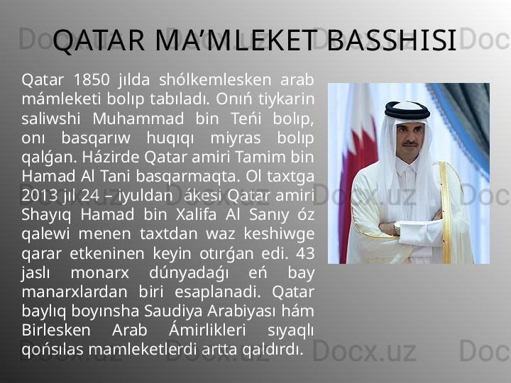 QATAR  MA’MLEKET BA SSHISI
Qatar  1850  jılda  shólkemlesken  arab 
mámleketi  bolıp  tabıladı.  Onıń  tiykar in 
saliwshi  Muhammad  bin  Teńi  bolıp, 
onı  basqarıw  huqıqı  miyras  bolıp 
qalǵan. Házirde Qatar amiri Tamim bin 
Hamad Al  Tani  basqarmaqta. Ol taxtga 
2013  jıl  24  –  iyuldan    ákesi  Qatar  amiri 
Shayıq  Hamad  bin  Xalifa  Al  Sanıy  óz 
qalewi  menen  taxtdan  waz  keshiwge 
qarar  etkeninen  keyin  otırǵan  edi.  4 3  
jaslı  monarx  dúnyadaǵı  eń  bay 
manarxlardan  b iri  esaplanad i .  Qatar 
baylıq boyınsha Saudiya Ara b iyası hám 
Birlesken  Arab  Ámirlikleri  sıyaqlı 
qońsılas  mamleketlerdi  artta qaldırdı. 