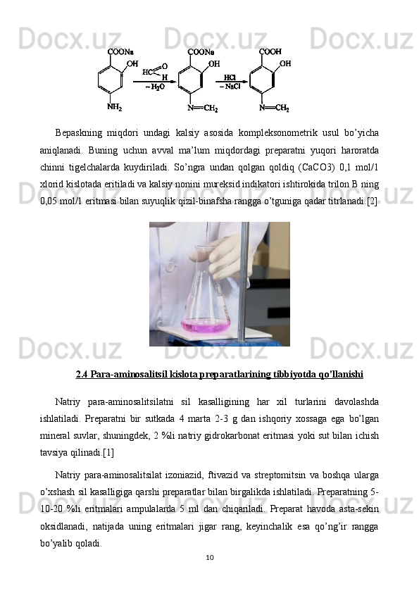 Bepaskning   miqdori   undagi   kalsiy   asosida   kompleksonometrik   usul   bo’yicha
aniqlanadi.   Buning   uchun   avval   ma’lum   miqdordagi   preparatni   yuqori   haroratda
chinni   tigelchalarda   kuydiriladi.   So’ngra   undan   qolgan   qoldiq   (CaCO3)   0,1   mol/1
xlorid kislotada eritiladi va kalsiy nonini mureksid indikatori ishtirokida trilon B ning
0,05 mol/1 eritmasi bilan suyuqlik qizil-binafsha rangga o’tguniga qadar titrlanadi. [2]
2.4 Para-aminosalitsil kislota preparatlari    ning tibbiyotda qo’llanishi   
Natriy   para-aminosalitsilatni   sil   kasalligining   har   xil   turlarini   davolashda
ishlatiladi.   Preparatni   bir   sutkada   4   marta   2-3   g   dan   ishqoriy   xossaga   ega   bo’lgan
mineral suvlar, shuningdek, 2 %li natriy gidrokarbonat eritmasi yoki sut bilan ichish
tavsiya qilinadi. [1]
Natriy   para-aminosalitsilat   izoniazid,   ftivazid   va   streptomitsin   va   boshqa   ularga
o’xshash sil kasalligiga qarshi preparatlar bilan birgalikda ishlatiladi. Preparatning 5-
10-20   %li   eritmalari   ampulalarda   5   ml   dan   chiqariladi.   Preparat   havoda   asta-sekin
oksidlanadi,   natijada   uning   eritmalari   jigar   rang,   keyinchalik   esa   qo’ng’ir   rangga
bo’yalib qoladi.
10 