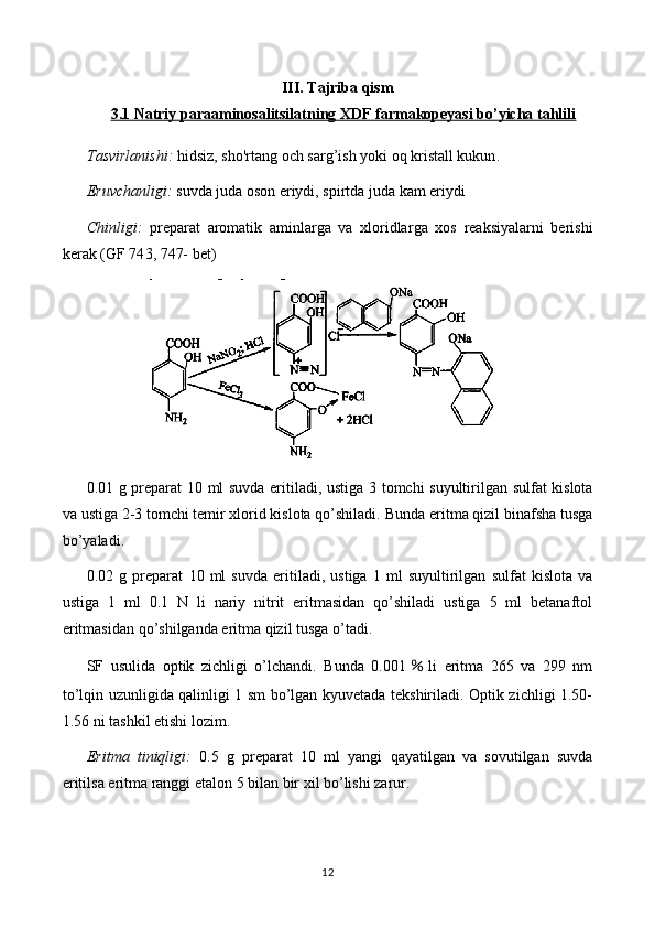 III. Tajriba qism
3.1 Natriy paraaminosalitsilatning XDF farmakopeyasi bo’yicha tahlili
Tasvirlanishi:   hidsiz, sho'rtang  och sarg’ish yoki  oq kristall kukun . 
Eruvchanligi:  suvda  juda  oson eriydi, spirt da juda kam eriydi
Chinligi:   preparat   aromatik   aminlarga   va   xloridlar ga   xos   reaksiyalarni   berishi
kerak   (GF 74 3, 747-  bet)
0. 01   g preparat   10   ml suvda eritiladi, ustiga   3 tomchi suyultirilgan   sulfat kislota
va  ustiga 2-3 tomchi temir xlorid kislota qo’shiladi.   Bunda eritma qizil binafsha tusga
bo’yaladi.
0. 02   g   preparat   10   ml   suvda   eritiladi,   ustiga   1   ml   suyultirilgan   sulfat   kislota   va
ustiga   1   ml   0.1   N   li   nariy   nitrit   eritmasidan   qo’shiladi   ustiga   5   ml   betanaftol
eritmasidan qo’shilganda eritma qizil tusga o’tadi.
SF   usulida   optik   zichligi   o’lchandi.   Bunda   0.001 ％ li   eritma   265   va   299   nm
to’lqin uzunligida qalinligi 1 sm bo’lgan kyuvetada tekshiriladi. Optik zichligi 1.50-
1.56 ni tashkil etishi lozim.
Eritma   tiniqligi:   0 .5   g   preparat   10   ml   yangi   qayatilgan   va   sovutilgan   suvda
eritilsa eritma ranggi  etalon 5 bilan bir xil  bo’lishi zarur.
12 