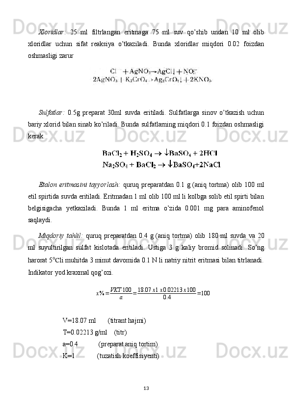 Xloridlar :   25   ml   filtrlangan   eritmaga   75   ml   suv   qo’shib   undan   10   ml   olib
xloridlar   uchun   sifat   reaksiya   o’tkaziladi.   Bunda   xloridlar   miqdori   0.02   foizdan
oshmasligi zarur
Sulfatlar:   0.5 g   preparat   30ml   suvda   eritiladi.   Sulfatlarga   sinov   o’tkazish   uchun
bariy xlorid bilan sinab ko’riladi. Bunda sulfatlarning miqdori 0.1 foizdan oshmasligi
kerak.
Etalon eritmasini tayyorlash :   quruq preparatdan 0. 1   g (aniq tortma) olib   1 0 0   ml
etil spirtida  suvda   eritiladi.  Eritmadan 1 ml olib 100 ml li kolbga solib etil spirti bilan
belgisigacha   yetkaziladi.   Bunda   1   ml   eritma   o’zida   0.001   mg   para   aminofenol
saqlaydi.
Miqdoriy tahlil:   quruq preparatdan 0. 4   g (aniq tortma) olib   18 0 ml suvda   va 20
ml   suyultirilgan   sulfat   kislotada   eritiladi.   Ustiga   3   g   kaliy   bromid   solinadi.   So’ng
harorat 5 ℃ li muhitda 3 minut davomida 0.1 N li natriy nitrit eritmasi bilan titrlanadi.
Indikator yod kraxmal qog’ozi.
x % = VKT· 100
a = 18.07 x 1 x 0.02213 x 100
0.4 = 100
V=18.07 ml       (titrant hajmi)
T=0.02213 g/ml    (titr)
a=0.4            (preparat aniq tortim)
K=1             (tuzatish koeffisiyenti)
13 