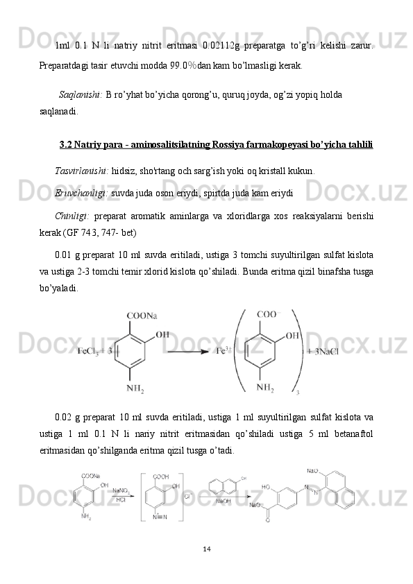 1ml   0.1   N   li   natriy   nitrit   eritmasi   0. 02112 g   preparat ga   to’g’ri   kelishi   zarur.
Preparatdagi tasir etuvchi modda 9 9.0 ％ dan kam bo’lmasligi   kerak.
Saqlanishi:  B ro’yhat bo’yicha  qorong’u, quruq joyda, og’zi yopiq holda  
saqlanadi. 
3.2 Natriy para - aminosalitsilatning Rossiya farmakopeyasi bo’yicha tahlili
Tasvirlanishi:   hidsiz, sho'rtang  och sarg’ish yoki  oq kristall kukun . 
Eruvchanligi:  suvda  juda  oson eriydi, spirt da juda kam eriydi
Chinligi:   preparat   aromatik   aminlarga   va   xloridlar ga   xos   reaksiyalarni   berishi
kerak   (GF 74 3, 747-  bet)
0. 01   g preparat   10   ml suvda eritiladi, ustiga   3 tomchi suyultirilgan   sulfat kislota
va  ustiga 2-3 tomchi temir xlorid kislota qo’shiladi.   Bunda eritma qizil binafsha tusga
bo’yaladi.
0. 02   g   preparat   10   ml   suvda   eritiladi,   ustiga   1   ml   suyultirilgan   sulfat   kislota   va
ustiga   1   ml   0.1   N   li   nariy   nitrit   eritmasidan   qo’shiladi   ustiga   5   ml   betanaftol
eritmasidan qo’shilganda eritma qizil tusga o’tadi.
14 