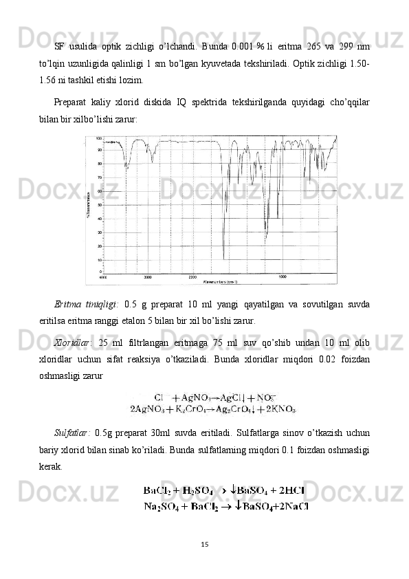 SF   usulida   optik   zichligi   o’lchandi.   Bunda   0.001 ％ li   eritma   265   va   299   nm
to’lqin uzunligida qalinligi 1 sm bo’lgan kyuvetada tekshiriladi. Optik zichligi 1.50-
1.56 ni tashkil etishi lozim.
Preparat   kaliy   xlorid   diskida   IQ   spektrida   tekshirilganda   quyidagi   cho’qqilar
bilan bir xilbo’lishi zarur:
Eritma   tiniqligi:   0 .5   g   preparat   10   ml   yangi   qayatilgan   va   sovutilgan   suvda
eritilsa eritma ranggi  etalon 5 bilan bir xil  bo’lishi zarur.
Xloridlar :   25   ml   filtrlangan   eritmaga   75   ml   suv   qo’shib   undan   10   ml   olib
xloridlar   uchun   sifat   reaksiya   o’tkaziladi.   Bunda   xloridlar   miqdori   0.02   foizdan
oshmasligi zarur
Sulfatlar:   0.5 g   preparat   30ml   suvda   eritiladi.   Sulfatlarga   sinov   o’tkazish   uchun
bariy xlorid bilan sinab ko’riladi. Bunda sulfatlarning miqdori 0.1 foizdan oshmasligi
kerak.
15 