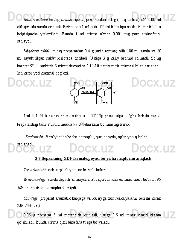 Etalon eritmasini tayyorlash :   quruq preparatdan 0. 1   g (aniq tortma) olib   1 0 0   ml
etil spirtida  suvda   eritiladi.  Eritmadan 1 ml olib 100 ml li kolbga solib etil spirti bilan
belgisigacha   yetkaziladi.   Bunda   1   ml   eritma   o’zida   0.001   mg   para   aminofenol
saqlaydi.
Miqdoriy tahlil:   quruq preparatdan 0. 4   g (aniq tortma) olib   18 0 ml suvda   va 20
ml   suyultirilgan   sulfat   kislotada   eritiladi.   Ustiga   3   g   kaliy   bromid   solinadi.   So’ng
harorat 5 ℃ li muhitda 3 minut davomida 0.1 N li natriy nitrit eritmasi bilan titrlanadi.
Indikator yod kraxmal qog’ozi.
1ml   0.1   N   li   natriy   nitrit   eritmasi   0. 02112 g   preparat ga   to’g’ri   kelishi   zarur.
Preparatdagi tasir etuvchi modda 9 9.0 ％ dan kam bo’lmasligi   kerak.
Saqlanishi:  B ro’yhat bo’yicha  qorong’u, quruq joyda, og’zi yopiq holda  
saqlanadi. 
3.3 Bepaskning XDF farmakopeyasi bo’yicha miqdorini aniqlash
Tasvirlanishi:   och sarg’ish yoki  oq kristall kukun . 
Eruvchanligi:  suvda  deyarli  eri ma ydi,  metil spirtida xira eritmasi hosil bo’ladi, 95
％ li  etil spirtida oz miqdorda eriydi
Chinligi:   preparat   aromatik   halqaga   va   kalsiy ga   xos   reaksiyalarni   berishi   kerak
(GF 74 4-  bet)
0. 05   g   preparat   5   ml   metanol da   eritiladi,   ustiga   0.5   ml   temir   xlorid   kislota
qo’shiladi.   Bunda eritma qizil binafsha tusga bo’yaladi.
16 