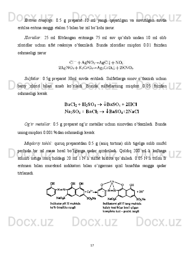 Eritma   tiniqligi:   0 .5   g   preparat   10   ml   yangi   qayatilgan   va   sovutilgan   suvda
eritilsa eritma ranggi  etalon 5 bilan bir xil  bo’lishi zarur.
Xloridlar :   25   ml   filtrlangan   eritmaga   75   ml   suv   qo’shib   undan   10   ml   olib
xloridlar   uchun   sifat   reaksiya   o’tkaziladi.   Bunda   xloridlar   miqdori   0.0 1   foizdan
oshmasligi zarur
Sulfatlar:   0.5 g   preparat   30ml   suvda   eritiladi.   Sulfatlarga   sinov   o’tkazish   uchun
bariy   xlorid   bilan   sinab   ko’riladi.   Bunda   sulfatlarning   miqdori   0. 05   foizdan
oshmasligi kerak.
Og’ir metallar:   0.5 g preparat og’ir  metallar uchun sinovdan o’tkaziladi. Bunda
uning miqdori 0.001 ％ dan oshmasligi kerak.
Miqdoriy   tahlil:   quruq   preparatdan   0. 5   g   (aniq   tortma)   olib   tigelga   solib   mufel
pechida   bir   xil   masa   hosil   bo’lgunga   qadar   qizdiriladi.   Qoldiq   200   ml   li   kolbaga
solinib ustiga  issiq holdagi  20   ml   1 N li  sulfat  kislota qo’shiladi. 0.05 N li  trilon B
eritmasi   bilan   mureksid   indikatori   bilan   o’zgarmas   qizil   binafsha   rangga   qadar
titrlanadi.
17 