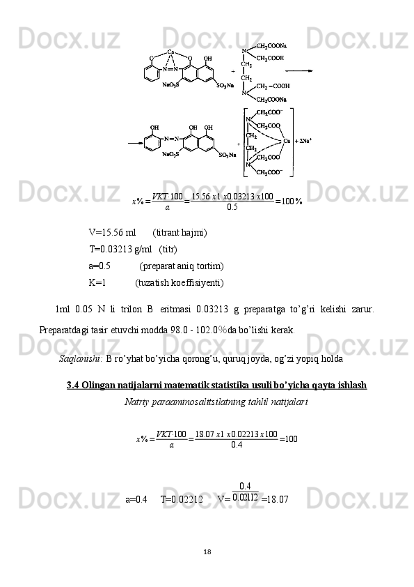 x % = VKT· 100
a = 15.56 x 1 x 0.03213 x 100
0.5 = 100 %
V=15.56 ml       (titrant hajmi)
T=0.03213 g/ml   (titr)
a=0.5            (preparat aniq tortim)
K=1            (tuzatish koeffisiyenti)
1ml   0.05   N   li   trilon   B   eritmasi   0. 03213   g   preparat ga   to’g’ri   kelishi   zarur.
Preparatdagi tasir etuvchi modda 9 8.0 - 102.0 ％ da  bo’lishi   kerak.
Saqlanishi:  B ro’yhat bo’yicha  qorong’u, quruq joyda, og’zi yopiq holda
3.4 Olingan natijalarni matematik statistika usuli bo’yicha qayta ishlash
Natriy paraaminosalitsilatning tahlil natijalari
x % = VKT· 100
a = 18.07 x 1 x 0.02213 x 100
0.4 = 100
a=0.4     T=0.02212      V=0.4	
0.02112 =18.07
18 