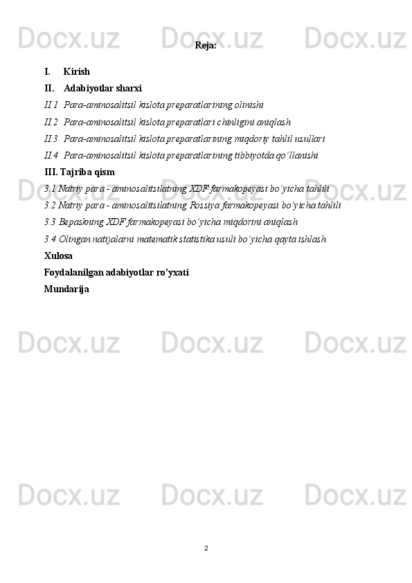 Reja:
I. Kirish
II. Adabiyotlar sharxi
II.1 Para-aminosalitsil kislota preparatlari ning  olinishi
II.2 Para-aminosalitsil kislota preparatlari  chinligini aniqlash
II.3 Para-aminosalitsil kislota preparatlarining  miqdoriy tahlil usullari
II.4 Para-aminosalitsil kislota preparatlari ning tibbiyotda qo’llanishi
III. Tajriba qism
3.1 Natriy para - aminosalitsilatning XDF farmakopeyasi bo’yicha tahlili
3.2 Natriy para - aminosalitsilatning Rossiya farmakopeyasi bo’yicha tahlili
3.3 Bepaskning XDF farmakopeyasi bo’yicha miqdorini aniqlash
3.4 Olingan natijalarni matematik statistika usuli bo’yicha qayta ishlash
Xulosa 
Foydalanilgan adabiyotlar ro’yxati
Mundarija 
 
2 