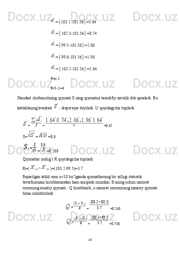 d1=│103.2-101.56│=1.64
d	2
=│102.3-101.56│=0.74
d	3
=│99.5-101.56│=2.06	
d	4
=│99.6-101.56│=1.96
d	5
=│103.2-101.56│=1.64
f=n-1
f=5-1=4
Standart chetlanishning qiymati S ning qiymatini tasodifiy xatolik deb qaraladi. Bu 
kattalikning kvadrati 
S
2 - dispersiya deyiladi. U quyidagicha topiladi:	
S
2
=	∑	1
5¿d	1
2	
f =	
1.64	
2
⋅0.74	
2
¿2.06	
2
¿1.96	
2
⋅1.64	
2	
4 =0.35
S=	
√S	
2 =	
√0.35 =0.6	
S	X=	
S
√n
=	
0.6
√5 =0.268
Qiymatlar oralig’i R quyidagicha topiladi: 
R=(	
X	max	−	X	min )=(103.2-99.5)=3.7
Bajarilgan tahlil soni n<10 bo’lganda qiymatlarning bir xilligi statistik 
tavsifnomani hisoblamasdan ham aniqlash mumkin. Buning uchun nazorat 
mezoning amaliy qiymati - Q hisoblanib, u nazorat mezonining nazariy qiymati 
bilan solishtiriladi:	
Q	1=
|x1−x2|	
R
=	
|103	.2−102	.3|	
3.7 =0.243	
Q	2=
|x2−x3|	
R
=	
|102	.3−99	.5	
3.7 =0.756
20 