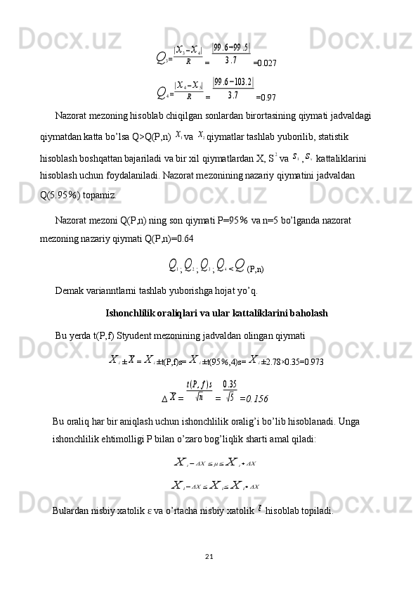 Q	3=
|x3−x4|	
R=	
|99	.6−99	.5|	
3.7 =0.027	
Q	4=
|x4−x5|	
R
=	
|99	.6−103	.2|	
3.7 =0.97
Nazorat mezoning hisoblab chiqilgan sonlardan birortasining qiymati jadvaldagi 
qiymatdan katta bo’lsa Q>Q(P,n) 	
x1 va 	x2 qiymatlar tashlab yuborilib, statistik 
hisoblash boshqattan bajariladi va bir xil qiymatlardan X, S	
2 va 	s1 ,	sx  kattaliklarini 
hisoblash uchun foydalaniladi. Nazorat mezonining nazariy qiymatini jadvaldan 
Q(5.95 ％ ) topamiz.
Nazorat mezoni Q(P,n) ning son qiymati P=95  	
％ va n=5 bo’lganda nazorat 
mezoning nazariy qiymati Q(P,n)=0.64	
Q	1
;	Q	2 ;	Q	3 ;	Q	4 <	Q (P,n)
Demak varianntlarni tashlab yuborishga hojat yo’q.
Ishonchlilik oraliqlari va ular kattaliklarini baholash
Bu yerda t(P,f) Styudent mezonining jadvaldan olingan qiymati 	
X	i
±	X =	X	i ±t(P,f)s=	X	i ±t(95 ％ ,4)s=	X	i ±2.78×0.35=0.973
∆	
X =	
t(P,f)s	
√n =	
0.35
√5 =0.156
Bu oraliq har bir aniqlash uchun ishonchlilik oralig’i bo’lib hisoblanadi. Unga 
ishonchlilik ehtimolligi P bilan o’zaro bog’liqlik sharti amal qiladi:	
X	i−ΔX	≤μ≤	X	i+ΔX	
X	i−ΔX	≤	X	i≤	X	i+ΔX
Bulardan   nisbiy   xatolik    	
ɛ va   o ’ rtacha   nisbiy   xatolik  	ε   hisoblab   topiladi .
21 