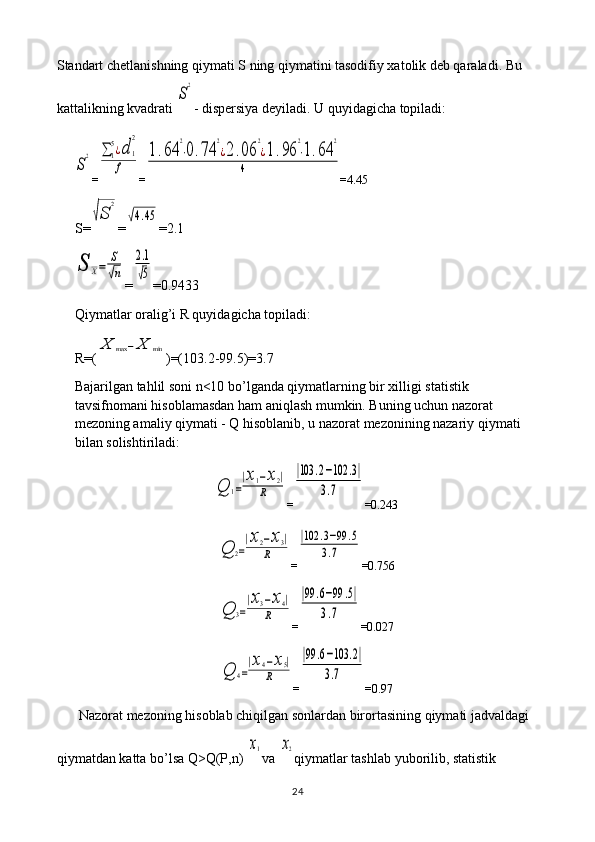 Standart chetlanishning qiymati S ning qiymatini tasodifiy xatolik deb qaraladi. Bu 
kattalikning kvadrati S
2 - dispersiya deyiladi. U quyidagicha topiladi:	
S
2
=	∑1
5¿d	1
2	
f =	
1.64	
2
⋅0.74	
2
¿2.06	
2
¿1.96	
2
⋅1.64	
2	
4 = 4.45
S=	
√S	
2 =	
√4.45 = 2.1	
S	X=	
S
√n
=	
2.1
√5 =0. 9433
Qiymatlar oralig’i R quyidagicha topiladi: 
R=(	
X	max	−	X	min )=(103.2-99.5)=3.7
Bajarilgan tahlil soni n<10 bo’lganda qiymatlarning bir xilligi statistik 
tavsifnomani hisoblamasdan ham aniqlash mumkin. Buning uchun nazorat 
mezoning amaliy qiymati - Q hisoblanib, u nazorat mezonining nazariy qiymati 
bilan solishtiriladi:	
Q	1=
|x1−x2|	
R
=	
|103	.2−102	.3|	
3.7 =0.243	
Q	2=
|x2−x3|	
R
=	
|102	.3−99	.5	
3.7 =0.756	
Q	3=
|x3−x4|	
R
=	
|99	.6−99	.5|	
3.7 =0.027	
Q	4=
|x4−x5|	
R
=	
|99	.6−103	.2|	
3.7 =0.97
Nazorat mezoning hisoblab chiqilgan sonlardan birortasining qiymati jadvaldagi 
qiymatdan katta bo’lsa Q>Q(P,n) 	
x1 va 	x2 qiymatlar tashlab yuborilib, statistik 
24 