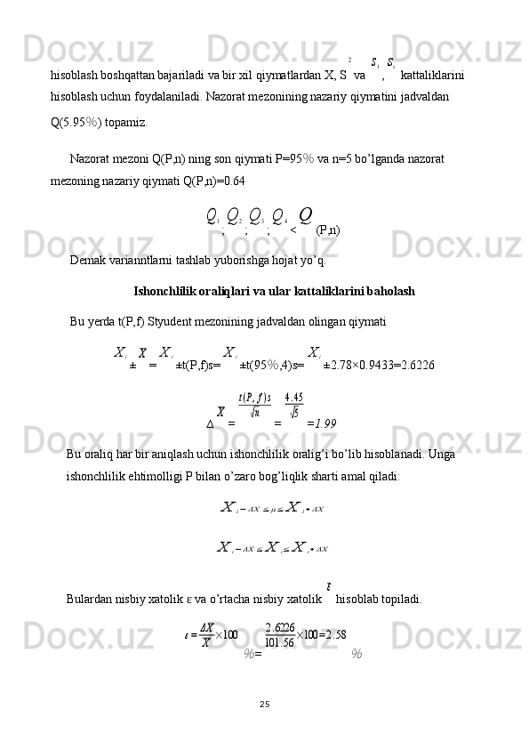 hisoblash boshqattan bajariladi va bir xil qiymatlardan X, S2 va 	s1 ,	sx  kattaliklarini 
hisoblash uchun foydalaniladi. Nazorat mezonining nazariy qiymatini jadvaldan 
Q(5.95 ％ ) topamiz.
Nazorat mezoni Q(P,n) ning son qiymati P=95 ％  va n=5 bo’lganda nazorat 
mezoning nazariy qiymati Q(P,n)=0.64	
Q	1
;	Q	2 ;	Q	3 ;	Q	4 <	Q (P,n)
Demak varianntlarni tashlab yuborishga hojat yo’q.
Ishonchlilik oraliqlari va ular kattaliklarini baholash
Bu yerda t(P,f) Styudent mezonining jadvaldan olingan qiymati 	
X	i
±	X =	X	i ±t(P,f)s=	X	i ±t(95 ％ ,4)s=	X	i ±2.78×0. 9433 = 2.6226
∆	
X =	
t(P,f)s	
√n =	
4.45
√5 = 1.99
Bu oraliq har bir aniqlash uchun ishonchlilik oralig’i bo’lib hisoblanadi. Unga 
ishonchlilik ehtimolligi P bilan o’zaro bog’liqlik sharti amal qiladi:	
X	i−ΔX	≤μ≤	X	i+ΔX	
X	i−ΔX	≤	X	i≤	X	i+ΔX
Bulardan nisbiy xatolik   va o’rtacha nisbiy xatolik 	
ɛ	
ε  hisoblab topiladi.	
ε=	ΔX
X	×100	
％
=	
2.6226	
101	.56	×100	=2.58	
％
25 