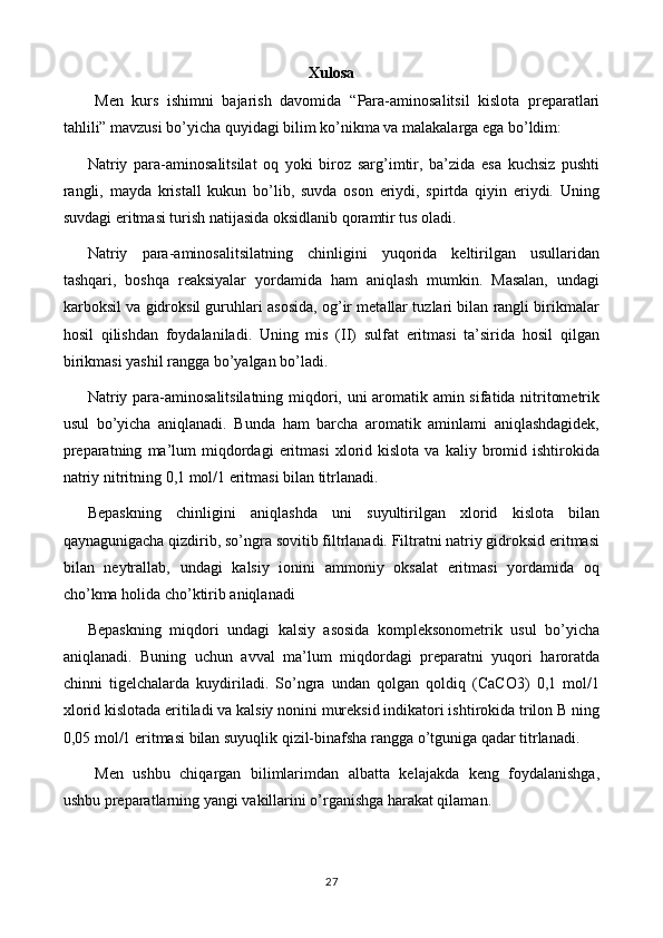 Xulosa
Men   kurs   ishimni   bajarish   davomida   “ Para-aminosalitsil   kislota   preparatlari
tahlili” mavzusi bo’yicha quyidagi bilim ko’nikma va malakalarga ega bo’ldim:
Natriy   para-aminosalitsilat   oq   yoki   biroz   sarg’imtir,   ba’zida   esa   kuchsiz   pushti
rangli,   mayda   kristall   kukun   bo’lib,   suvda   oson   eriydi,   spirtda   qiyin   eriydi.   Uning
suvdagi eritmasi turish natijasida oksidlanib qoramtir tus oladi.
Natriy   para-aminosalitsilatning   chinligini   yuqorida   keltirilgan   usullaridan
tashqari,   boshqa   reaksiyalar   yordamida   ham   aniqlash   mumkin.   Masalan,   undagi
karboksil va gidroksil guruhlari asosida, og’ir metallar tuzlari bilan rangli birikmalar
hosil   qilishdan   foydalaniladi.   Uning   mis   (II)   sulfat   eritmasi   ta’sirida   hosil   qilgan
birikmasi yashil rangga bo’yalgan bo’ladi.
Natriy para-aminosalitsilatning miqdori, uni aromatik amin sifatida nitritometrik
usul   bo’yicha   aniqlanadi.   Bunda   ham   barcha   aromatik   aminlami   aniqlashdagidek,
preparatning   ma’lum   miqdordagi   eritmasi   xlorid  kislota   va   kaliy  bromid  ishtirokida
natriy nitritning 0,1 mol/1 eritmasi bilan titrlanadi .
Bepaskning   chinligini   aniqlashda   uni   suyultirilgan   xlorid   kislota   bilan
qaynagunigacha qizdirib, so’ngra sovitib filtrlanadi. Filtratni natriy gidroksid eritmasi
bilan   neytrallab,   undagi   kalsiy   ionini   ammoniy   oksalat   eritmasi   yordamida   oq
cho’kma holida cho’ktirib aniqlanadi
Bepaskning   miqdori   undagi   kalsiy   asosida   kompleksonometrik   usul   bo’yicha
aniqlanadi.   Buning   uchun   avval   ma’lum   miqdordagi   preparatni   yuqori   haroratda
chinni   tigelchalarda   kuydiriladi.   So’ngra   undan   qolgan   qoldiq   (CaCO3)   0,1   mol/1
xlorid kislotada eritiladi va kalsiy nonini mureksid indikatori ishtirokida trilon B ning
0,05 mol/1 eritmasi bilan suyuqlik qizil-binafsha rangga o’tguniga qadar titrlanadi.
Men   ushbu   chiqargan   bilimlarimdan   albatta   kelajakda   keng   foydalanishga,
ushbu preparatlarning yangi vakillarini o’rganishga harakat qilaman.
27 