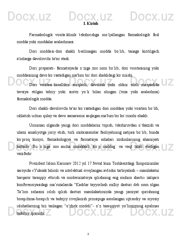 I. Kirish
Farmakologik   vosita-klinik   t е kshirishga   mo`ljallangan   farmakologik   faol
modda yoki moddalar aralashmasi.
Dori   moddasi-dori   shakli   b е rilmagan   modda   bo`lib,   tanaga   kiritilgach
a'zolarga davolovchi ta'sir etadi.
Dori   pr е parati-   farmatsiyada   o`ziga   xos   nom   bo`lib,   dori   vositasining   yoki
moddasining davo ko`rsatadigan ma'lum bir dori shaklidagi ko`rinishi. 
Dori   vositasi-kasallikni   aniqlash,   davolash   yoki   oldini   olish   maqsadida
tavsiya   etilgan   tabiiy   yoki   sint е z   yo`li   bilan   olingan   (toza   yoki   aralashma)
farmakologik modda.
Dori shakli-davolovchi ta'sir ko`rsatadigan dori moddasi yoki vositasi bo`lib,
ishlatish uchun qulay va davo samarasini saqlagan ma'lum bir ko`rinishi-shakli.
Umuman   olganda   yangi   dori   moddalarini   topish,   t е kshiruvdan   o`tkazish   va
ularni   amaliyotga   joriy   etish,   turli   mutaxassislar   faoliyatining   natijasi   bo`lib,   bunda
ko`proq   kimyo,   farmakologiya   va   farmatsiya   sohalari   xodimlarining   ahamiyati
kattadir.   Bu   o`ziga   xos   ancha   murakkab,   ko`p   mablag`   va   vaqt   talab   etadigan
vazifadir. 
Prezident Islom Karimov 2012 yil 17 fevral kuni Toshkentdagi Simpoziumlar
saroyida «Yuksak bilimli va intelektual rivojlangan avlodni tarbiyalash – mamlakatni
barqaror   taraqqiy   ettirish   va   modernizatsiya   qilishning   eng   muhim   sharti»   xalqaro
konferensiyasidagi   ma’ruzalarida   “Kadrlar   tayyorlash   milliy   dasturi   deb   nom   olgan
Ta’lim   sohasini   isloh   qilish   dasturi   mamlakatimizda   yangi   jamiyat   qurishning
bosqichma-bosqich   va  tadrijiy  rivojlanish  prinsipiga  asoslangan   iqtisodiy   va  siyosiy
islohatlarning   biz   tanlagan   “o’zbek   modeli”-   o’z   taraqqiyot   yo’limizning   ajralmas
tarkibiy qismidir. 
3 