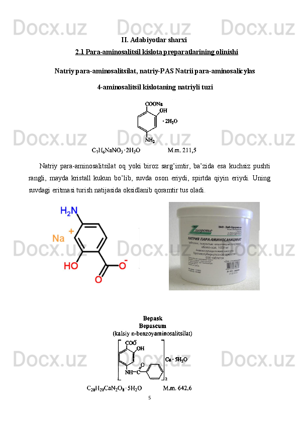 II. Adabiyotlar sharxi
2.1 Para-aminosalitsil kislota preparatlari    ning olinishi   
Natriy para-aminosalitsilat, natriy-PAS Natrii para-aminosalicylas 
4-aminosalitsil kislotaning natriyli tuzi
Natriy   para-aminosalitsilat   oq   yoki   biroz   sarg’imtir,   ba’zida   esa   kuchsiz   pushti
rangli,   mayda   kristall   kukun   bo’lib,   suvda   oson   eriydi,   spirtda   qiyin   eriydi.   Uning
suvdagi eritmasi turish natijasida oksidlanib qoramtir tus oladi.
5 