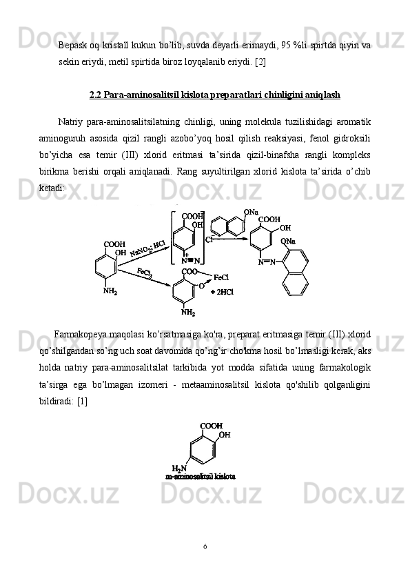 Bepask oq kristall kukun bo’lib, suvda deyarli erimaydi, 95 %li spirtda qiyin va
sekin eriydi, metil spirtida biroz loyqalanib eriydi.  [2]
2.2 Para-aminosalitsil kislota preparatlari     chinligini aniqlash   
  Natriy   para-aminosalitsilatning   chinligi,   uning   molekula   tuzilishidagi   aromatik
aminoguruh   asosida   qizil   rangli   azobo’yoq   hosil   qilish   reaksiyasi,   fenol   gidroksili
bo’yicha   esa   temir   (III)   xlorid   eritmasi   ta’sirida   qizil-binafsha   rangli   kompleks
birikma   berishi   orqali   aniqlanadi.   Rang   suyultirilgan   xlorid   kislota   ta’sirida   o’chib
ketadi:
Farmakopeya maqolasi ko’rsatmasiga ko'ra, preparat eritmasiga temir (III) xlorid
qo’shilgandan so’ng uch soat davomida qo’ng’ir cho'kma hosil bo’lmasligi kerak, aks
holda   natriy   para-aminosalitsilat   tarkibida   yot   modda   sifatida   uning   farmakologik
ta’sirga   ega   bo’lmagan   izomeri   -   metaaminosalitsil   kislota   qo'shilib   qolganligini
bildiradi:  [1]
6 