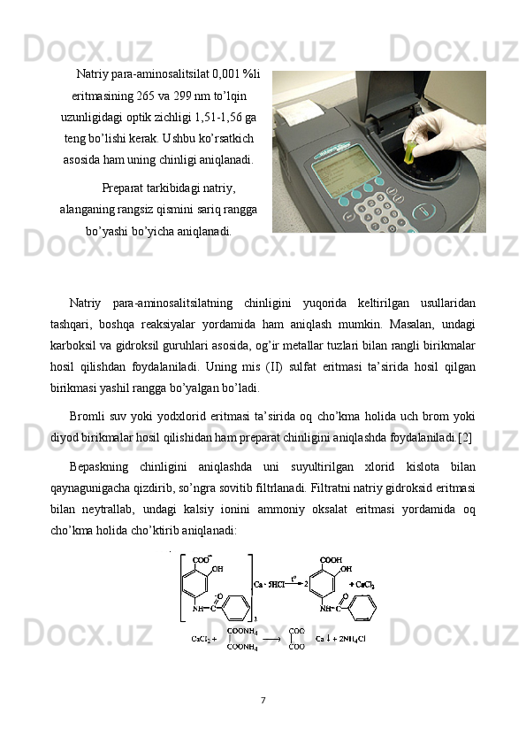 Natriy para-aminosalitsilat 0,001 %li
eritmasining 265 va 299 nm to’lqin
uzunligidagi optik zichligi 1,51-1,56 ga
teng bo ’l ishi kerak. Ushbu ko’rsatkich
asosida ham uning chinligi aniqlanadi.
Preparat tarkibidagi natriy,
alanganing rangsiz qismini sariq rangga
bo’yashi bo’yicha aniqlanadi.
Natriy   para-aminosalitsilatning   chinligini   yuqorida   keltirilgan   usullaridan
tashqari,   boshqa   reaksiyalar   yordamida   ham   aniqlash   mumkin.   Masalan,   undagi
karboksil va gidroksil guruhlari asosida, og’ir metallar tuzlari bilan rangli birikmalar
hosil   qilishdan   foydalaniladi.   Uning   mis   (II)   sulfat   eritmasi   ta’sirida   hosil   qilgan
birikmasi yashil rangga bo’yalgan bo’ladi.
Bromli   suv   yoki   yodxlorid   eritmasi   ta’sirida   oq   cho’kma   holida   uch   brom   yoki
diyod birikmalar hosil qilishidan ham preparat chinligini aniqlashda foydalaniladi. [2]
Bepaskning   chinligini   aniqlashda   uni   suyultirilgan   xlorid   kislota   bilan
qaynagunigacha qizdirib, so’ngra sovitib filtrlanadi. Filtratni natriy gidroksid eritmasi
bilan   neytrallab,   undagi   kalsiy   ionini   ammoniy   oksalat   eritmasi   yordamida   oq
cho’kma holida cho’ktirib aniqlanadi:
7 