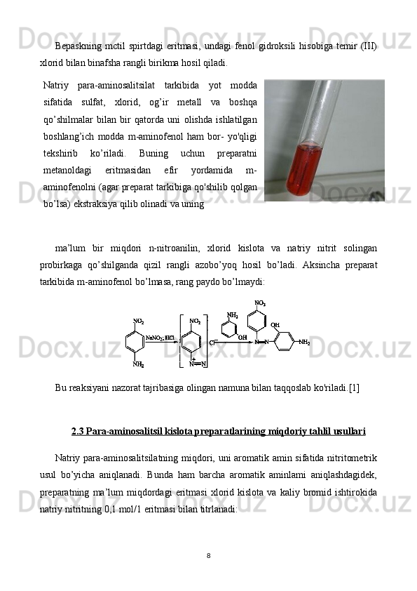 Bepaskning   mctil   spirtdagi   eritmasi,   undagi   fenol   gidroksili   hisobiga   temir   (III)
xlorid bilan binafsha rangli birikma hosil qiladi.
Natriy   para-aminosalitsilat   tarkibida   yot   modda
sifatida   sulfat,   xlorid,   og’ir   metall   va   boshqa
qo’shilmalar   bilan   bir   qatorda   uni   olishda   ishlatilgan
boshlang’ich   modda   m-aminofenol   ham   bor-   yo'qligi
tekshirib   ko’riladi.   Buning   uchun   preparatni
metanoldagi   eritmasidan   efir   yordamida   m-
aminofenolni (agar preparat tarkibiga qo'shilib qolgan
bo’lsa) ekstraksiya qilib   olinadi va uning 
ma’lum   bir   miqdori   n-nitroanilin,   xlorid   kislota   va   natriy   nitrit   solingan
probirkaga   qo’shilganda   qizil   rangli   azobo’yoq   hosil   bo’ l adi.   Aksincha   preparat
tarkibida m-aminofenol bo’ l masa, rang paydo bo’ l maydi:
Bu reaksiyani nazorat tajribasiga olingan namuna bilan taqqoslab ko'riladi. [1]
2.3 Para-aminosalitsil kislota preparatlarining     miqdoriy tahlil usullari   
Natriy para-aminosalitsilatning miqdori, uni aromatik amin sifatida nitritometrik
usul   bo’yicha   aniqlanadi.   Bunda   ham   barcha   aromatik   aminlami   aniqlashdagidek,
preparatning   ma’lum   miqdordagi   eritmasi   xlorid  kislota   va   kaliy  bromid  ishtirokida
natriy nitritning 0,1 mol/1 eritmasi bilan titrlanadi:
8 