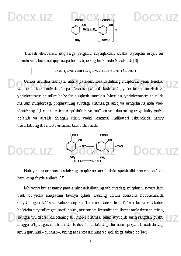 Titrlash   ekvivalent   nuqtasiga   yetgach,   suyuqlikdan   shisha   tayoqcha   orqali   bir
tomchi yod-kraxmal qog’oziga tomizib, uning ko’karishi kuzatiladi: [3]
Ushbu   usuldan   tashqari,   natriy   para-aminosalitsilatning   miqdorini   yana   fenollar
va   aromatik   aminokislotalarga   o’xshash   galloid-   lash   usuli,   ya’ni   bromatometrik   va
yodxlorometrik   usullar   bo’yicha   aniqlash   mumkin.   Masalan,   yodxlorometrik   usulda
ma’lum   miqdordagi   preparatning   suvdagi   eritmasiga   aniq   va   ortiqcha   hajmda   yod-
xloridning 0,1 mol/1 eritmasi  qo’shiladi va ma’lum vaqtdan so’ng unga kaliy yodid
qo’shib   va   ajralib   chiqqan   erkin   yodni   kraxmal   indikatori   ishtirokida   natriy
tiosulfatning 0,1 mol/1 eritmasi bilan titrlanadi:
Natriy   para-aminosalitsilatning   miqdorini   aniqlashda   spektrofotometrik   usuldan
ham keng foydalaniladi.  [3]
Me’yoriy hujjat natriy para-aminosalitsilatning tabletkadagi miqdorini neytrallash
usuli   bo’yicha   aniqlashni   tavsiya   qiladi.   Buning   uchun   dorixona   hovonchasida
maydalangan   tabletka   kukunining   ma’lum   miqdorini   timolftalein   ko’ki   indikatori
bo’yicha neytrallangan metil spirti, atseton va formalindan iborat aralashmada eritib,
so’ngra uni xlorid kislotaning 0,1 mol/1 eritmasi bilan suyuqlik sariq rangdan pushti
rangga   o’tgunigacha   titrlanadi.   Erituvchi   tarkibidagi   formalin   preparat   tuzilishidagi
amin guruhini «qurshab», uning asos xossasining yo’qolishiga sabab bo’ladi:
9 