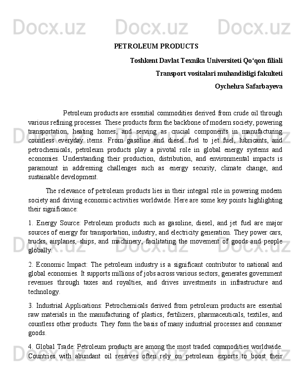  PETROLEUM PRODUCTS
Toshkent Davlat Texnika Universiteti Qo qon filiali ʻ
Transport vositalari muhandisligi fakulteti
Oychehra Safarbayeva
                               Petroleum products are essential commodities derived from crude oil through
various refining processes. These products form the backbone of modern society, powering
transportation,   heating   homes,   and   serving   as   crucial   components   in   manufacturing
countless   everyday   items.   From   gasoline   and   diesel   fuel   to   jet   fuel,   lubricants,   and
petrochemicals,   petroleum   products   play   a   pivotal   role   in   global   energy   systems   and
economies.   Understanding   their   production,   distribution,   and   environmental   impacts   is
paramount   in   addressing   challenges   such   as   energy   security,   climate   change,   and
sustainable development.
             The relevance  of  petroleum   products  lies  in  their   integral   role  in powering  modern
society and driving economic activities worldwide. Here are some key points highlighting
their significance:
1.   Energy   Source:   Petroleum   products   such   as   gasoline,   diesel,   and   jet   fuel   are   major
sources of energy for transportation, industry, and electricity generation. They power cars,
trucks,   airplanes,   ships,   and   machinery,   facilitating   the   movement   of   goods   and   people
globally.
2.   Economic   Impact:   The   petroleum   industry   is   a   significant   contributor   to   national   and
global economies. It supports millions of jobs across various sectors, generates government
revenues   through   taxes   and   royalties,   and   drives   investments   in   infrastructure   and
technology.
3.   Industrial   Applications:   Petrochemicals   derived   from   petroleum   products   are   essential
raw   materials   in   the   manufacturing   of   plastics,   fertilizers,   pharmaceuticals,   textiles,   and
countless other products. They form the basis of many industrial processes and consumer
goods.
4. Global Trade:  Petroleum products are among the most  traded commodities worldwide.
Countries   with   abundant   oil   reserves   often   rely   on   petroleum   exports   to   boost   their 