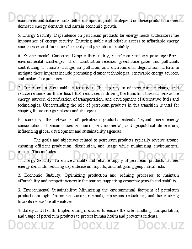 economies and balance trade deficits. Importing nations depend on these products to meet
domestic energy demands and sustain economic growth.
5. Energy Security:  Dependence on petroleum  products for  energy needs  underscores  the
importance   of   energy   security.   Ensuring   stable   and   reliable   access   to   affordable   energy
sources is crucial for national security and geopolitical stability.
6.   Environmental   Concerns:   Despite   their   utility,   petroleum   products   pose   significant
environmental   challenges.   Their   combustion   releases   greenhouse   gases   and   pollutants
contributing   to   climate   change,   air   pollution,   and   environmental   degradation.   Efforts   to
mitigate these impacts include promoting cleaner technologies, renewable energy sources,
and sustainable practices.
7.   Transition   to   Sustainable   Alternatives:   The   urgency   to   address   climate   change   and
reduce   reliance   on   finite   fossil   fuel   resources   is   driving   the   transition   towards   renewable
energy sources,  electrification of  transportation, and  development  of  alternative fuels and
technologies.   Understanding   the   role   of   petroleum   products   in   this   transition   is   vital   for
shaping future energy policies and strategies.
In   summary,   the   relevance   of   petroleum   products   extends   beyond   mere   energy
consumption;   it   encompasses   economic,   environmental,   and   geopolitical   dimensions,
influencing global development and sustainability agendas. 
                    The   goals   and   objectives   related  to   petroleum   products   typically   revolve  around
ensuring   efficient   production,   distribution,   and   usage   while   minimizing   environmental
impact. This includes:
1. Energy Security: To ensure a stable and reliable supply of  petroleum products to meet
energy demands, reducing dependence on imports, and mitigating geopolitical risks.
2.   Economic   Stability:   Optimizing   production   and   refining   processes   to   maintain
affordability and competitiveness in the market, supporting economic growth and stability.
3.   Environmental   Sustainability:   Minimizing   the   environmental   footprint   of   petroleum
products   through   cleaner   production   methods,   emissions   reductions,   and   transitioning
towards renewable alternatives.
4. Safety and  Health:   Implementing  measures  to  ensure  the safe  handling,  transportation,
and usage of petroleum products to protect human health and prevent accidents. 