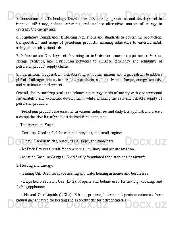 5.   Innovation   and   Technology   Development:   Encouraging   research   and   development   to
improve   efficiency,   reduce   emissions,   and   explore   alternative   sources   of   energy   to
diversify the energy mix.
6. Regulatory Compliance:  Enforcing regulations and standards to govern the production,
transportation,   and   usage   of   petroleum   products,   ensuring   adherence   to   environmental,
safety, and quality standards.
7.   Infrastructure   Development:   Investing   in   infrastructure   such   as   pipelines,   refineries,
storage   facilities,   and   distribution   networks   to   enhance   efficiency   and   reliability   of
petroleum product supply chains.
8. International Cooperation: Collaborating with other nations and organizations to address
global  challenges   related  to  petroleum   products,  such   as  climate change,  energy  security,
and sustainable development.
Overall, the overarching goal is to balance the energy needs of society with environmental
sustainability   and   economic   development,   while   ensuring   the   safe   and   reliable   supply   of
petroleum products. 
     Petroleum products are essential in various industries and daily life applications. Here's
a comprehensive list of products derived from petroleum:
1. Transportation Fuels:
   - Gasoline: Used as fuel for cars, motorcycles, and small engines.
   - Diesel: Used in trucks, buses, trains, ships, and some cars.
   - Jet Fuel: Powers aircraft for commercial, military, and private aviation.
   - Aviation Gasoline (Avgas): Specifically formulated for piston-engine aircraft.
2. Heating and Energy:
   - Heating Oil: Used for space heating and water heating in homes and businesses.
      -   Liquefied   Petroleum   Gas   (LPG):   Propane   and   butane   used   for   heating,   cooking,   and
fueling appliances.
      -   Natural   Gas   Liquids   (NGLs):   Ethane,   propane,   butane,   and   pentane   extracted   from
natural gas and used for heating and as feedstocks for petrochemicals. 