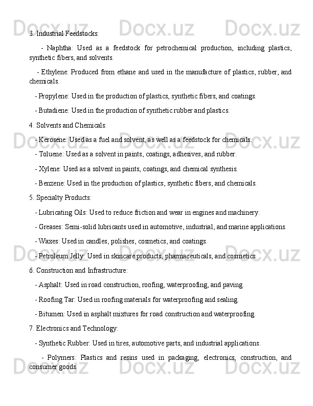 3. Industrial Feedstocks:
      -   Naphtha:   Used   as   a   feedstock   for   petrochemical   production,   including   plastics,
synthetic fibers, and solvents.
     - Ethylene: Produced from ethane and used in the manufacture of plastics,  rubber, and
chemicals.
   - Propylene: Used in the production of plastics, synthetic fibers, and coatings.
   - Butadiene: Used in the production of synthetic rubber and plastics.
4. Solvents and Chemicals:
   - Kerosene: Used as a fuel and solvent, as well as a feedstock for chemicals.
   - Toluene: Used as a solvent in paints, coatings, adhesives, and rubber.
   - Xylene: Used as a solvent in paints, coatings, and chemical synthesis.
   - Benzene: Used in the production of plastics, synthetic fibers, and chemicals.
5. Specialty Products:
   - Lubricating Oils: Used to reduce friction and wear in engines and machinery.
   - Greases: Semi-solid lubricants used in automotive, industrial, and marine applications.
   - Waxes: Used in candles, polishes, cosmetics, and coatings.
   - Petroleum Jelly: Used in skincare products, pharmaceuticals, and cosmetics.
6. Construction and Infrastructure:
   - Asphalt: Used in road construction, roofing, waterproofing, and paving.
   - Roofing Tar: Used in roofing materials for waterproofing and sealing.
   - Bitumen: Used in asphalt mixtures for road construction and waterproofing.
7. Electronics and Technology:
   - Synthetic Rubber: Used in tires, automotive parts, and industrial applications.
      -   Polymers:   Plastics   and   resins   used   in   packaging,   electronics,   construction,   and
consumer goods. 