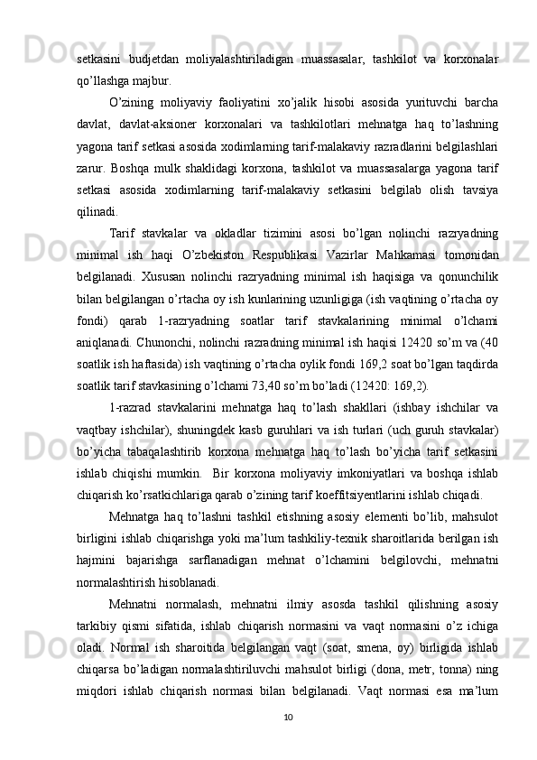 setkasini   budjetdan   moliyalashtiriladigan   muassasalar,   tashkilot   va   korxonalar
qo’llashga majbur.
O’zining   moliyaviy   faoliyatini   xo’jalik   hisobi   asosida   yurituvchi   barcha
davlat,   davlat-aksioner   korxonalari   va   tashkilotlari   mehnatga   haq   to’lashning
yagona tarif setkasi asosida xodimlarning tarif-malakaviy razradlarini belgilashlari
zarur.   Boshqa   mulk   shaklidagi   korxona,   tashkilot   va   muassasalarga   yagona   tarif
setkasi   asosida   xodimlarning   tarif-malakaviy   setkasini   belgilab   olish   tavsiya
qilinadi.
Тarif   stavkalar   va   okladlar   tizimini   asosi   bo’lgan   nolinchi   razryadning
minimal   ish   haqi   O’zbekiston   Respublikasi   Vazirlar   Ma h kamasi   tomonidan
belgilanadi.   Хususan   nolinchi   razryadning   minimal   ish   haqisiga   va   qonunchilik
bilan belgilangan o’rtacha oy ish kunlarining uzunligiga (ish vaqtining o’rtacha oy
fondi)   qarab   1-razryadning   soatlar   tarif   stavkalarining   minimal   o’lchami
aniqlanadi. Chunonchi, nolinchi razradning minimal ish haqisi 12420 so’m va (40
soatlik ish haftasida) ish vaqtining o’rtacha oylik fondi 169,2 soat bo’lgan taqdirda
soatlik tarif stavkasining o’lchami 73,40 so’m bo’ladi (12420: 169,2).
1-razrad   stavkalarini   mehnatga   haq   to’lash   shakllari   (ishbay   ishchilar   va
vaqtbay ishchilar), shuningdek kasb  guruhlari  va ish  turlari  (uch  guruh stavkalar)
bo’yicha   tabaqalashtirib   korxona   mehnatga   haq   to’lash   bo’yicha   tarif   setkasini
ishlab   chiqishi   mumkin.     B ir   korxona   moliyaviy   imkoniyatlari   va   boshqa   ishlab
chiqarish ko’rsatkichlariga qarab o’zining tarif koeffitsiyentlarini ishlab chiqadi.
Mehnatga   haq   to’lashni   tashkil   etishning   asosiy   elementi   bo’lib,   mahsulot
birligini ishlab chiqarishga yoki ma’lum tashkiliy-texnik sharoitlarida berilgan ish
h ajmini   bajarishga   sarflanadigan   mehnat   o’lchamini   belgilovchi,   mehnatni
normalashtirish hisoblanadi.
Mehnatni   normalash,   mehnatni   ilmiy   asosda   tashkil   qilishning   asosiy
tarkibiy   qismi   sifatida,   ishlab   chiqarish   normasini   va   vaqt   normasini   o’z   ichiga
oladi.   Normal   ish   sharoitida   belgilangan   vaqt   (soat,   smena,   oy)   birligida   ishlab
chiqarsa   bo’ladigan   normalashtiriluvchi   mahsulot   birligi   (dona,   metr,   tonna)   ning
miqdori   ishlab   chiqarish   normasi   bilan   belgilanadi.   Vaqt   normasi   esa   ma’lum
10 