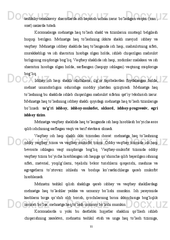 tashkiliy-texnikaviy sharoitlarda ish bajarish uchun zarur bo’ladigan vaqtni (min.,
soat) nazarda tutadi.
Korxonalarga   mehnatga   haq   to’lash   shakl   va   tizimlarini   mustaqil   belgilash
huquqi   berilgan.   Mehnatga   haq   to’lashning   ikkita   shakli   mavjud:   ishbay   va
vaqtbay. Mehnatga ishbay shaklida haq to’langanda ish haqi, mahsulotning sifati,
murakkabligi   va   ish   sharoitini   hisobga   olgan   holda,   ishlab   chiqarilgan   mahsulot
birligining miqdoriga bog’liq. Vaqtbay shaklida ish haqi, xodimlar malakasi va ish
sharoitini   hisobga   olgan   holda,   sarflangan   (haqiqiy   ishlagan)   vaqtning   miqdoriga
bog’liq.
Ishbay   ish   haqi   shakli   ishchilarni,   ilg’or   tajribalardan   foydalangan   holda,
mehnat   unumdorligini   oshirishga   moddiy   jihatdan   qiziqtiradi.   Mehnatga   haq
to’lashning bu shaklida ishlab chiqarilgan mahsulot sifatini qat’iy tekshirish zarur.
Mehnatga haq to’lashning ishbay shakli quyidagi mehnatga haq to’lash tizimlariga
bo’linadi:   to’g’ri   ishbay,   ishbay-mukofot,   akkord,   ishbay-progressiv,   egri
ishbay tizim .
Mehnatga vaqtbay shaklida haq to’langanda ish haqi hisoblash bo’yicha asos
qilib ishchining sarflagan vaqti va tarif stavkasi olinadi.
Vaqtbay   ish   haqi   shakli   ikki   tizimdan   iborat:   mehnatga   haq   to’lashning
oddiy vaqtbay tizimi va vaqtbay-mukofot tizimi. Oddiy vaqtbay tizimida ish haqi
bevosita   ishlagan   vaqt   miqdoriga   bog’liq.   Vaqtbay-mukofot   tizimida   oddiy
vaqtbay tizimi bo’yicha hisoblangan ish haqiga qo’shimcha qilib bajarilgan ishning
sifati,   material,   yoqilg’ilarni,   tejalishi   bekor   turishlarni   qisqarishi,   mashina   va
agregatlarni   to’xtovsiz   ishlashi   va   boshqa   ko’rsatkichlarga   qarab   mukofot
hisoblanadi.
Mehnatni   tashkil   qilish   shakliga   qarab   ishbay   va   vaqtbay   shakllardagi
mehnatga   haq   to’lashlar   yakka   va   umumiy   bo’lishi   mumkin.   Ish   jarayonida
kasblarni   birga   qo’shib   olib   borish,   ijrochilarning   birini   ikkinchisiga   bog’liqlik
zarurati bo’lsa, mehnatga haq to’lash umumiy bo’lishi mumkin.
Korxonalarda   u   yoki   bu   dastlabki   hujjatlar   shaklini   qo’llash   ishlab
chiqarishning   xarakteri,   mehnatni   tashkil   etish   va   unga   haq   to’lash   tizimiga,
11 