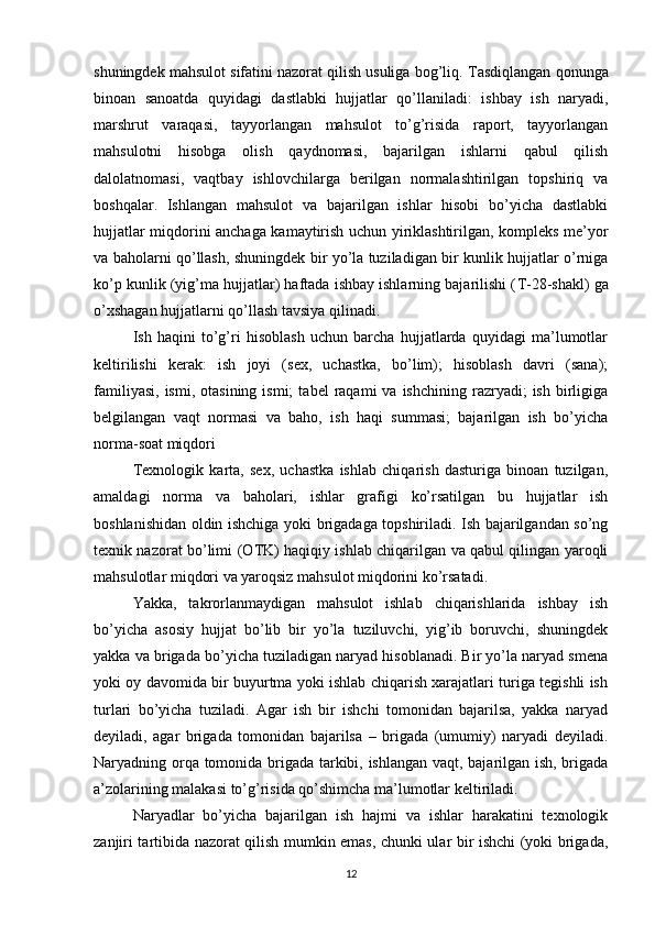 shuningdek mahsulot sifatini nazorat qilish usuliga bog’liq.  Т asdiqlangan qonunga
binoan   sanoatda   quyidagi   dastlabki   hujjatlar   qo’llaniladi:   ishbay   ish   naryadi,
marshrut   varaqasi,   tayyorlangan   mahsulot   to’g’risida   raport,   tayyorlangan
mahsulotni   hisobga   olish   qaydnomasi,   bajarilgan   ishlarni   qabul   qilish
dalolatnomasi,   vaqtbay   ishlovchilarga   berilgan   normalashtirilgan   topshiriq   va
boshqalar.   Ishlangan   mahsulot   va   bajarilgan   ishlar   hisobi   bo’yicha   dastlabki
hujjatlar miqdorini anchaga kamaytirish uchun yiriklashtirilgan, kompleks me’yor
va baholarni qo’llash, shuningdek bir yo’la tuziladigan bir kunlik hujjatlar o’rniga
ko’p kunlik (yig’ma hujjatlar) haftada ishbay ishlarning bajarilishi ( Т -28-shakl) ga
o’xshagan hujjatlarni qo’llash tavsiya qilinadi. 
Ish   haqini   to’g’ri   hisoblash   uchun   barcha   hujjatlarda   quyidagi   ma’lumotlar
keltirilishi   kerak:   ish   joyi   (sex,   uchastka,   bo’lim);   hisoblash   davri   (sana);
familiyasi,   ismi,  otasining  ismi;   tabel   raqami   va  ishchining  razryadi;   ish  birligiga
belgilangan   vaqt   normasi   va   baho,   ish   haqi   summasi;   bajarilgan   ish   bo’yicha
norma-soat miqdori 
Т exnologik   karta,   sex,   uchastka   ishlab   chiqarish   dasturiga   binoan   tuzilgan,
amaldagi   norma   va   baholari,   ishlar   grafigi   ko’rsatilgan   bu   hujjatlar   ish
boshlanishidan oldin ishchiga yoki brigadaga topshiriladi. Ish bajarilgandan so’ng
texnik nazorat bo’limi (O Т K) haqiqiy ishlab chiqarilgan va qabul qilingan yaroqli
mahsulotlar miqdori va yaroqsiz mahsulot miqdorini ko’rsatadi.
Yakka,   takrorlanmaydigan   mahsulot   ishlab   chiqarishlarida   ishbay   ish
bo’yicha   asosiy   hujjat   bo’lib   bir   yo’la   tuziluvchi,   yig’ib   boruvchi,   shuningdek
yakka va brigada bo’yicha tuziladigan naryad hisoblanadi. Bir yo’la naryad smena
yoki oy davomida bir buyurtma yoki ishlab chiqarish xarajatlari turiga tegishli ish
turlari   bo’yicha   tuziladi.   Agar   ish   bir   ishchi   tomonidan   bajarilsa,   yakka   naryad
deyiladi,   agar   brigada   tomonidan   bajarilsa   –   brigada   (umumiy)   naryadi   deyiladi.
Naryadning orqa tomonida brigada tarkibi, ishlangan vaqt, bajarilgan ish, brigada
a’zolarining malakasi to’g’risida qo’shimcha ma’lumotlar keltiriladi. 
Naryadlar   bo’yicha   bajarilgan   ish   hajmi   va   ishlar   harakatini   texnologik
zanjiri tartibida nazorat qilish mumkin emas, chunki ular bir ishchi (yoki brigada,
12 