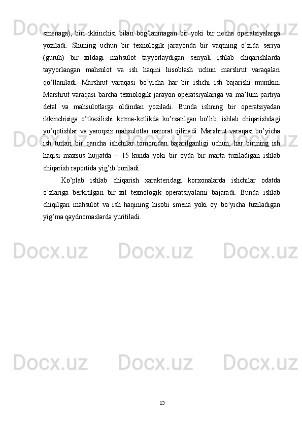 smenaga),   biri   ikkinchisi   bilan   bog’lanmagan   bir   yoki   bir   necha   operatsiyalarga
yoziladi.   Shuning   uchun   bir   texnologik   jarayonda   bir   vaqtning   o’zida   seriya
(guruh)   bir   xildagi   mahsulot   tayyorlaydigan   seriyali   ishlab   chiqarishlarda
tayyorlangan   mahsulot   va   ish   haqini   hisoblash   uchun   marshrut   varaqalari
qo’llaniladi.   Marshrut   varaqasi   bo’yicha   har   bir   ishchi   ish   bajarishi   mumkin.
Marshrut   varaqasi   barcha   texnologik   jarayon   operatsiyalariga   va   ma’lum   partiya
detal   va   mahsulotlarga   oldindan   yoziladi.   Bunda   ishning   bir   operatsiyadan
ikkinchisiga   o’tkazilishi   ketma-ketlikda   ko’rsatilgan   bo’lib,   ishlab   chiqarishdagi
yo’qotishlar  va yaroqsiz mahsulotlar  nazorat qilinadi. Marshrut  varaqasi  bo’yicha
ish   turlari   bir   qancha   ishchilar   tomonidan   bajarilganligi   uchun,   har   birining   ish
haqisi   maxsus   hujjatda   –   15   kunda   yoki   bir   oyda   bir   marta   tuziladigan   ishlab
chiqarish raportida yig’ib boriladi.
Ko’plab   ishlab   chiqarish   xarakteridagi   korxonalarda   ishchilar   odatda
o’zlariga   berkitilgan   bir   xil   texnologik   operatsiyalarni   bajaradi.   Bunda   ishlab
chiqilgan   mahsulot   va   ish   haqining   hisobi   smena   yoki   oy   bo’yicha   tuziladigan
yig’ma qaydnomaslarda yuritiladi.
13 