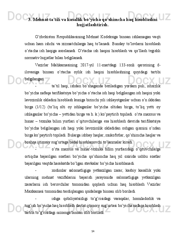 3. Mehnat ta’tili va kasallik bo’yicha qo’shimcha haq hisoblashni
hujjatlashtirish.
O’zbekiston   Respublikasining   Mehnat   Kodeksiga   binoan   ishlamagan   vaqti
uchun   ham   ishchi   va   xizmatchilarga   haq   to’lanadi.   Bunday   to’lovlarni   hisoblash
o’rtacha   ish   haqiga   asoslanadi.   O’rtacha   ish   haqini   hisoblash   va   qo’llash   tegishli
normativ hujjatlar bilan belgilanadi.
Vazirlar   Mahkamasining   2017-yil   11-martdagi   133-sonli   qarorining   6-
ilovasiga   binoan   o’rtacha   oylik   ish   haqini   hisoblashning   quyidagi   tartibi
belgilangan:
 ta’til   haqi,  ishdan   bo’shaganda   beriladigan   yordam   puli,  ishsizlik
bo’yicha nafaqa tarifikatsiya bo’yicha o’rtacha ish haqi belgilangan ish haqini yoki
lavozimlik okladini hisoblash kuniga birinchi yili ishlayotganlar uchun o’n ikkidan
birga   (1/12)   (to’liq   olti   oy   ishlaganlar   bo’yicha   oltidan   birga,   to’liq   yetti   oy
ishlaganlar bo’yicha – yettidan birga va h. k.) ko’paytirib topiladi. o’rta maxsus va
hunar   –   texnika   bilim   yurtlari   o’qituvchilariga   esa   hisoblash   davrida   tarifikatsiya
bo’yicha   belgilangan   ish   haqi   yoki   lavozimlik   okladidan   oshgan   qismini   o’ndan
birga ko’paytirib topiladi. Bularga ishbay haqlar, mukofotlar, qo’shimcha haqlar va
boshqa ijtimoiy sug’urtaga badal hisoblanuvchi to’lanmalar kiradi.
 o’rta   maxsus   va   hunar-texnika   bilim   yurtlaridagi   o’qituvchilarga
ortiqcha   bajarilgan   soatlari   bo’yicha   qo’shimcha   haq   yil   oxirida   ushbu   soatlar
bajarilgan vaqtda harakatda bo’lgan stavkalar bo’yicha hisoblanadi.
 xodimlar   salomatligiga   yetkazilgan   zarar,   kasbiy   kasallik   yoki
ularning   mehnat   vazifalarini   bajarish   jarayonida   salomatligiga   yetkazilgan
zararlarni   ish   beruvchilar   tomonidan   qoplash   uchun   haq   hisoblash   Vazirlar
Maxkamasi tomonidan tasdiqlangan qoidalarga binoan olib boriladi.
 ishga   qobiliyatsizligi   to’g’risidagi   varaqalar,   homiladorlik   va
tug’ish bo’yicha haq hisoblash davlat ijtimoiy sug’urtasi bo’yicha nafaqa hisoblash
tartibi to’g’risidagi nizomga binoan olib boriladi.
14 