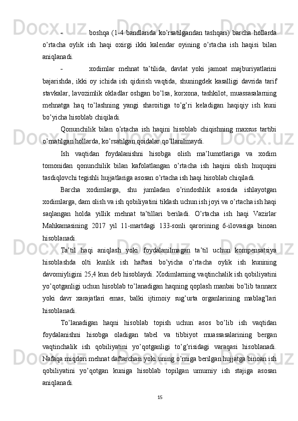  boshqa   (1-4   bandlarida   ko’rsatilgandan   tashqari)   barcha   hollarda
o’rtacha   oylik   ish   haqi   oxirgi   ikki   kalendar   oyining   o’rtacha   ish   haqisi   bilan
aniqlanadi.
 xodimlar   mehnat   ta’tilida,   davlat   yoki   jamoat   majburiyatlarini
bajarishda,   ikki   oy   ichida   ish   qidirish   vaqtida,   shuningdek   kasalligi   davrida   tarif
stavkalar,   lavozimlik   okladlar   oshgan   bo’lsa,   korxona,   tashkilot,   muassasalarning
mehnatga   haq   to’lashning   yangi   sharoitiga   to’g’ri   keladigan   haqiqiy   ish   kuni
bo’yicha hisoblab chiqiladi.
Qonunchilik   bilan   o’rtacha   ish   haqini   hisoblab   chiqishning   maxsus   tartibi
o’rnatilgan hollarda, ko’rsatilgan qoidalar qo’llanilmaydi.
Ish   vaqtidan   foydalanishni   hisobga   olish   ma’lumotlariga   va   xodim
tomonidan   qonunchilik   bilan   kafolatlangan   o’rtacha   ish   haqini   olish   huquqini
tasdiqlovchi tegishli hujjatlariga asosan o’rtacha ish haqi hisoblab chiqiladi.
Barcha   xodimlarga,   shu   jumladan   o’rindoshlik   asosida   ishlayotgan
xodimlarga, dam olish va ish qobiliyatini tiklash uchun ish joyi va o’rtacha ish haqi
saqlangan   holda   yillik   mehnat   ta’tillari   beriladi.   O’rtacha   ish   haqi   Vazirlar
Mahkamasining   2017   yil   11-martdagi   133-sonli   qarorining   6-ilovasiga   binoan
hisoblanadi.
Т a’til   haqi   aniqlash   yoki   foydalanilmagan   ta’til   uchun   kompensatsiya
hisoblashda   olti   kunlik   ish   haftasi   bo’yicha   o’rtacha   oylik   ish   kunining
davomiyligini 25,4 kun deb hisoblaydi.  Х odimlarning vaqtinchalik ish qobiliyatini
yo’qotganligi uchun hisoblab to’lanadigan haqning qoplash manbai bo’lib tannarx
yoki   davr   xarajatlari   emas,   balki   ijtimoiy   sug’urta   organlarining   mablag’lari
hisoblanadi.
Т o’lanadigan   haqni   hisoblab   topish   uchun   asos   bo’lib   ish   vaqtidan
foydalanishni   hisobga   oladigan   tabel   va   tibbiyot   muassasalarining   bergan
vaqtinchalik   ish   qobiliyatini   yo’qotganligi   to’g’risidagi   varaqasi   hisoblanadi.
Nafaqa miqdori mehnat daftarchasi yoki uning o’rniga berilgan hujjatga binoan ish
qobiliyatini   yo’qotgan   kuniga   hisoblab   topilgan   umumiy   ish   stajiga   asosan
aniqlanadi.
15 