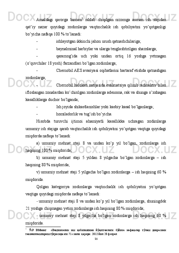 Amaldagi   qarorga   binoan 1
  ishlab   chiqilgan   nizomga   asosan   ish   stajidan
qat’iy   nazar   quyidagi   xodimlarga   vaqtinchalik   ish   qobiliyatini   yo’qotganligi
bo’yicha nafaqa 100 % to’lanadi:
 ishlayotgan ikkinchi jahon urush qatnashchilariga;
 baynalminal harbiylar va ularga tenglashtirilgan shaxslarga;
 qaramog’ida   uch   yoki   undan   ortiq   16   yoshga   yetmagan
(o’quvchilar 18 yosh) farzandlari bo’lgan xodimlarga;
 Chernobil AES avariyasi oqibatlarini bartaraf etishda qatnashgan
xodimlarga;
 Chernobil halokati natijasida evakuatsiya qilinib radioaktiv bilan
ifloslangan zonalardan ko’chirilgan xodimlarga adenoma, rak va shunga o’xshagan
kasalliklarga duchor bo’lganda;
 Ish joyida shikastlanishlar yoki kasbiy kasal bo’lganlarga;
 homiladorlik va tug’ish bo’yicha.
H isobda   turuvchi   ijtimoi   ahamiyatli   kasallikka   uchragan   xodimlarga
umumiy ish staj i ga qarab vaqtinchalik ish qobiliyatini yo’qotgan vaqtiga quyidagi
miqdorda nafaqa to’lanadi:
a)   umumiy   mehnat   staji   8   va   undan   ko’p   yil   bo’lgan,   xodimlarga   ish
haqining 100 % miqdorida;
b)   umumiy   mehnat   staji   5   yildan   8   yilgacha   bo’lgan   xodimlarga   –   ish
haqining 80 % miqdorida;
v) umumiy mehnat staji 5 yilgacha bo’lgan xodimlarga – ish haqining 60 %
miqdorida.
Qolgan   kategoriya   xodimlarga   vaqtinchalik   ish   qobiliyatini   yo’qotgan
vaqtiga quyidagi miqdorda nafaqa to’lanadi:
- umumiy mehnat staji 8 va undan ko’p yil bo’lgan xodimlarga, shuningdek
21 yoshga chiqmagan yetim xodimlarga ish haqining 80 % miqdorida;
-   umumiy   mehnat   staji   8   yilgacha   bo’lgan   xodimlarga   ish   haqining   60   %
miqdorida.
1
  ЎзР   ВМнинг     «Вақтинчалик   иш   қобилиятини   йўқотганлиги   бўйича   нафақалар   тўлаш   доирасини
такомиллаштириш тўғрисида»ги 71-сонли  қарори. 2012 йил 28 феврал  
16 