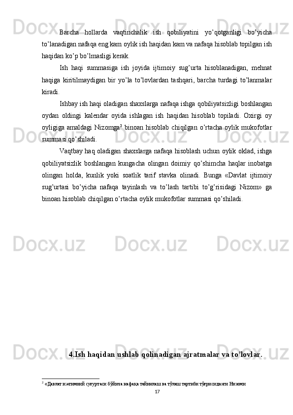 Barcha   hollarda   vaqtinchalik   ish   qobiliyatini   yo’qotganligi   bo’yicha
to’lanadigan nafaqa eng kam oylik ish haqidan kam va nafaqa hisoblab topilgan ish
haqidan ko’p bo’lmasligi kerak.
Ish   haqi   summasiga   ish   joyida   ijtimoiy   sug’urta   hisoblanadigan,   mehnat
haqiga   kiritilmaydigan   bir   yo’la   to’lovlardan   tashqari,   barcha   turdagi   to’lanmalar
kiradi.
Ishbay ish haqi oladigan shaxslarga nafaqa ishga qobiliyatsizligi boshlangan
oydan   oldingi   kalendar   oyida   ishlagan   ish   haqidan   hisoblab   topiladi.   Oxirgi   oy
oyligiga  amaldagi   Nizomga 2
  binoan   hisoblab   chiqilgan  o’rtacha   oylik   mukofotlar
summasi qo’shiladi.
Vaqtbay haq oladigan shaxslarga nafaqa hisoblash uchun oylik oklad, ishga
qobiliyatsizlik   boshlangan   kungacha   olingan   doimiy   qo’shimcha   haqlar   inobatga
olingan   holda,   kunlik   yoki   soatlik   tarif   stavka   olinadi.   Bunga   «Davlat   ijtimoiy
sug’urtasi   bo’yicha   nafaqa   tayinlash   va   to’lash   tartibi   to’g’risidagi   Nizom»   ga
binoan hisoblab chiqilgan o’rtacha oylik mukofotlar summasi qo’shiladi.
4.Ish haqidan ushlab qolinadigan ajratmalar va to’lovlar.
2
 «Давлат ижтимоий суғуртаси бўйича нафақа тайинлаш ва тўлаш тартиби тўғрисида»ги Низоми
17 