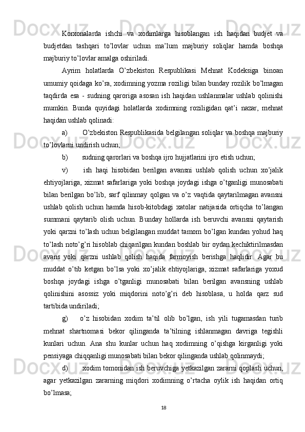 Korxonalarda   ishchi   va   xodimlarga   hisoblangan   ish   haqidan   budjet   va
budjetdan   tashqari   to’lovlar   uchun   ma’lum   majburiy   soliqlar   hamda   boshqa
majburiy to’lovlar amalga oshiriladi.
Ayrim   holatlarda   O’zbekiston   Respublikasi   Mehnat   Kodeksiga   binoan
umumiy qoidaga ko’ra, xodimning yozma roziligi bilan bunday rozilik bo’lmagan
taqdirda   esa   -   sudning   qaroriga   asosan   ish   haqidan   ushlanmalar   ushlab   qolinishi
mumkin.   Bunda   quyidagi   holatlarda   xodimning   roziligidan   qat’i   nazar,   mehnat
haqidan ushlab qolinadi:
a)   O’zbekiston Respublikasida belgilangan soliqlar va boshqa majburiy
to’lovlarni undirish uchun;
b)  sudning qarorlari va boshqa ijro hujjatlarini ijro etish uchun;
v)   ish   haqi   hisobidan   berilgan   avansni   ushlab   qolish   uchun   xo’jalik
ehtiyojlariga,   xizmat   safarlariga   yoki   boshqa   joydagi   ishga   o’tganligi   munosabati
bilan   berilgan   bo’lib,   sarf   qilinmay   qolgan   va   o’z   vaqtida   qaytarilmagan   avansni
ushlab   qolish   uchun   hamda   hisob-kitobdagi   xatolar   natijasida   ortiqcha   to’langan
summani   qaytarib   olish   uchun.   Bunday   hollarda   ish   beruvchi   avansni   qaytarish
yoki   qarzni   to’lash   uchun  belgilangan  muddat  tamom   bo’lgan   kundan  yohud  haq
to’lash noto’g’ri hisoblab chiqarilgan kundan boshlab bir oydan kechiktirilmasdan
avans   yoki   qarzni   ushlab   qolish   haqida   farmoyish   berishga   haqlidir.   Agar   bu
muddat   o’tib   ketgan   bo’lsa   yoki   xo’jalik   ehtiyojlariga,   xizmat   safarlariga   yoxud
boshqa   joydagi   ishga   o’tganligi   munosabati   bilan   berilgan   avansning   ushlab
qolinishini   asossiz   yoki   miqdorini   noto’g’ri   deb   hisoblasa,   u   holda   qarz   sud
tartibida undiriladi;
g)  o’z   hisobidan   xodim   ta’til   olib   bo’lgan,   ish   yili   tugamasdan   turib
mehnat   shartnomasi   bekor   qilinganda   ta’tilning   ishlanmagan   davriga   tegishli
kunlari   uchun.   Ana   shu   kunlar   uchun   haq   xodimning   o’qishga   kirganligi   yoki
pensiyaga chiqqanligi munosabati bilan bekor qilinganda ushlab qolinmaydi;
d)   xodim tomonidan ish beruvchiga yetkazilgan zararni qoplash uchun,
agar   yetkazilgan   zararning   miqdori   xodimning   o’rtacha   oylik   ish   haqidan   ortiq
bo’lmasa;
18 