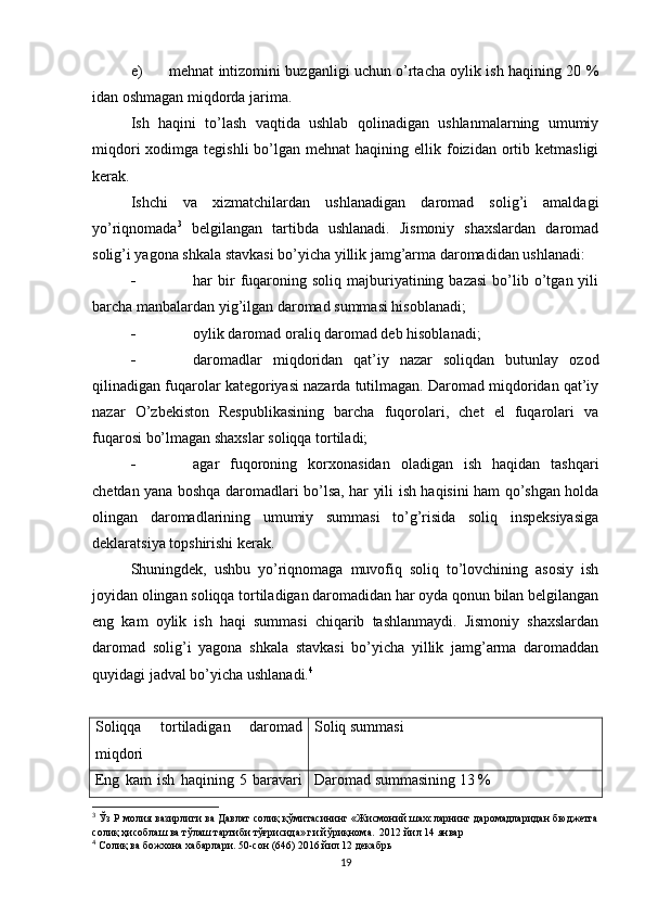 e) mehnat intizomini buzganligi uchun o’rtacha oylik ish haqining 20 %
idan oshmagan miqdorda jarima.
Ish   haqini   to’lash   vaqtida   ushlab   qolinadigan   ushlanmalarning   umumiy
miqdori   xodimga  tegishli   bo’lgan  mehnat   haqining ellik  foizidan  ortib  ketmasligi
kerak.
Ishchi   va   xizmatchilardan   ushlanadigan   daromad   solig’i   amaldagi
yo’riqnomada 3
  belgilangan   tartibda   ushlanadi.   Jismoniy   shaxslardan   daromad
solig’i yagona shkala stavkasi bo’yicha yillik jamg’arma daromadidan ushlanadi:
 har   bir  fuqaroning  soliq   majburiyatining  bazasi   bo’lib  o’tgan  yili
barcha manbalardan yig’ilgan daromad summasi hisoblanadi;
 oylik daromad oraliq daromad deb hisoblanadi;
 daromadlar   miqdoridan   qat’iy   nazar   soliqdan   butunlay   ozod
qilinadigan fuqarolar kategoriyasi nazarda tutilmagan. Daromad miqdoridan qat’iy
nazar   O’zbekiston   Respublikasining   barcha   fuqorolari,   chet   el   fuqarolari   va
fuqarosi bo’lmagan shaxslar soliqqa tortiladi;
 agar   fuqoroning   korxonasidan   oladigan   ish   haqidan   tashqari
chetdan yana boshqa daromadlari bo’lsa, har yili ish haqisini ham qo’shgan holda
olingan   daromadlarining   umumiy   summasi   to’g’risida   soliq   inspeksiyasiga
deklaratsiya topshirishi kerak.
Shuningdek,   ushbu   yo’riqnomaga   muvofiq   soliq   to’lovchining   asosiy   ish
joyidan olingan soliqqa tortiladigan daromadidan har oyda qonun bilan belgilangan
eng   kam   oylik   ish   haqi   summasi   chiqarib   tashlanmaydi.   Jismoniy   shaxslardan
daromad   solig’i   yagona   shkala   stavkasi   bo’yicha   yillik   jamg’arma   daromaddan
quyidagi jadval bo’yicha ushlanadi. 4
Soliqqa   tortiladigan   daromad
miqdori Soliq summasi
Eng   kam   ish   haqining   5   baravari Daromad summasining 13  %
3
 Ўз Р молия вазирлиги ва Давлат солиқ қўмитасининг «Жисмоний шахсларнинг даромадларидан бюджетга
солиқ ҳисоблаш ва тўлаш тартиби тўғрисида» ги йўриқнома.  2012 йил 14   январ
4
 Солиқ ва божхона хабарлари. 50-сон (646) 2016 йил 12 декабрь
19 