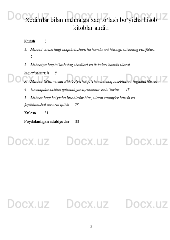 Xodimlar bilan mehnatga xaq to’lash bo’yicha hisob
kitoblar auditi
Kirish 3
1. Mehnat va ish haqi haqida tushuncha hamda uni hisobga olishning vazifalari.
6
2. Mehnatga haq to’lashning shakllari va tizimlari hamda ularni 
hujjatlashtirish 8
3. Mehnat ta’tili va kasallik bo’yicha qo’shimcha haq hisoblashni hujjatlashtirish
4. Ish haqidan ushlab qolinadigan ajratmalar va to’lovlar 18
5. Mehnat haqi bo’yicha hisoblashishlar, ularni rasmiylashtirish va 
foydalanishni nazorat qilish 23
Xulosa 31
Foydalanilgan adabiyotlar   33
2 