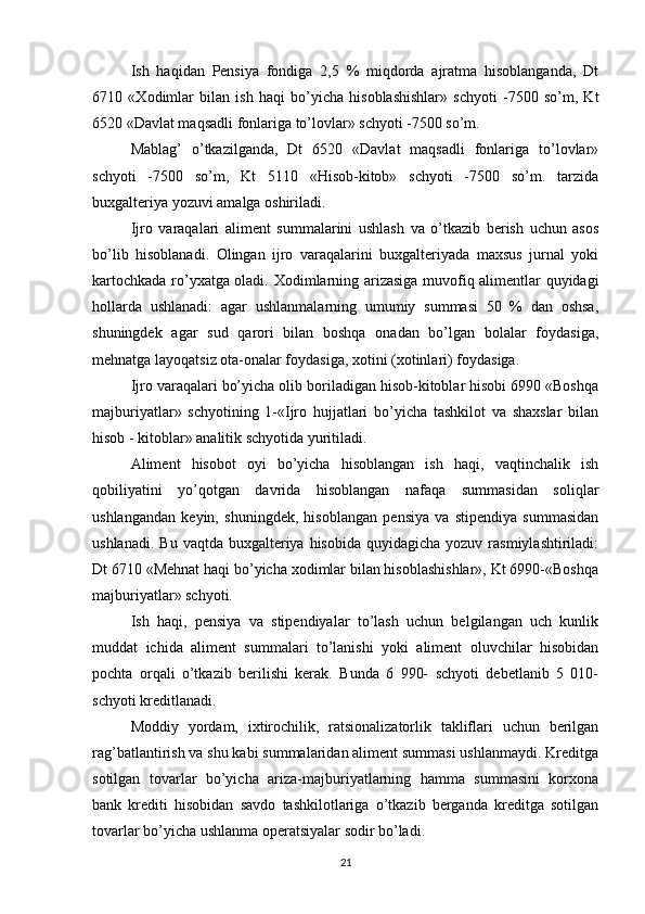 Ish   haqidan   Pensiya   fondiga   2,5   %   miqdorda   ajratma   hisoblanganda,   Dt
6710   « Х odimlar   bilan   ish   haqi   bo’yicha   hisoblashishlar»   schyoti   -7500   so’m,   Kt
6520 «Davlat maqsadli fonlariga to’lovlar» schyoti -7500 so’m.
Mablag’   o’tkazilganda,   Dt   6520   «Davlat   maqsadli   fonlariga   to’lovlar»
schyoti   -7500   so’m,   Kt   5110   «Hisob-kitob»   schyoti   -7500   so’m.   tarzida
buxgalteriya yozuvi amalga oshiriladi.
Ijro   varaqalari   aliment   summalarini   ushlash   va   o’tkazib   berish   uchun   asos
bo’lib   hisoblanadi.   Olingan   ijro   varaqalarini   buxgalteriyada   maxsus   jurnal   yoki
kartochkada ro’yxatga oladi.   Х odimlarning arizasiga muvofiq alimentlar quyidagi
hollarda   ushlanadi:   agar   ushlanmalarning   umumiy   summasi   50   %   dan   oshsa,
shuningdek   agar   sud   qarori   bilan   boshqa   onadan   bo’lgan   bolalar   foydasiga,
mehnatga layoqatsiz ota-onalar foydasiga, xotini (xotinlari) foydasiga.
Ijro varaqalari bo’yicha olib boriladigan hisob-kitoblar hisobi 6990 «Boshqa
majburiyatlar»   schyotining   1-«Ijro   hujjatlari   bo’yicha   tashkilot   va   shaxslar   bilan
hisob - kitoblar» analitik schyotida yuritiladi.
Aliment   hisobot   oyi   bo’yicha   hisoblangan   ish   haqi,   vaqtinchalik   ish
qobiliyatini   yo’qotgan   davrida   hisoblangan   nafaqa   summasidan   soliqlar
ushlangandan   keyin,   shuningdek,   hisoblangan   pensiya   va   stipendiya   summasidan
ushlanadi.  Bu  vaqtda  buxgalteriya  hisobida  quyidagicha  yozuv rasmiylashtiriladi:
Dt 6710 «Mehnat haqi bo’yicha xodimlar bilan hisoblashishlar», Kt 6990-«Boshqa
majburiyatlar» schyoti.
Ish   haqi,   pensiya   va   stipendiyalar   to’lash   uchun   belgilangan   uch   kunlik
muddat   ichida   aliment   summalari   to’lanishi   yoki   aliment   oluvchilar   hisobidan
pochta   orqali   o’tkazib   berilishi   kerak.   Bunda   6   990-   schyoti   debetlanib   5   010-
schyoti kreditlanadi.
Moddiy   yordam,   ixtirochilik,   ratsionalizatorlik   takliflari   uchun   berilgan
rag’batlantirish va shu kabi summalaridan aliment summasi ushlanmaydi. Kreditga
sotilgan   tovarlar   bo’yicha   ariza-majburiyatlarning   hamma   summasini   korxona
bank   krediti   hisobidan   savdo   tashkilotlariga   o’tkazib   berganda   kreditga   sotilgan
tovarlar bo’yicha ushlanma operatsiyalar sodir bo’ladi.
21 