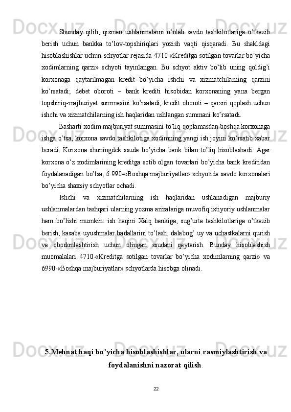 Shunday   qilib,   qisman   ushlanmalarni   o’nlab   savdo   tashkilotlariga   o’tkazib
berish   uchun   bankka   to’lov-topshiriqlari   yozish   vaqti   qisqaradi.   Bu   shakldagi
hisoblashishlar uchun schyotlar rejasida 4710-«Kreditga sotilgan tovarlar bo’yicha
xodimlarning   qarzi»   schyoti   tayinlangan.   Bu   schyot   aktiv   bo’lib   uning   qoldig’i
korxonaga   qaytarilmagan   kredit   bo’yicha   ishchi   va   xizmatchilarning   qarzini
ko’rsatadi;   debet   oboroti   –   bank   krediti   hisobidan   korxonaning   yana   bergan
topshiriq-majburiyat  summasini  ko’rsatadi;  kredit  oboroti  – qarzni  qoplash  uchun
ishchi va xizmatchilarning ish haqlaridan ushlangan summani ko’rsatadi.
Basharti xodim majburiyat summasini to’liq qoplamasdan boshqa korxonaga
ishga o’tsa, korxona savdo tashkilotiga xodimning yangi ish joyini ko’rsatib xabar
beradi.   Korxona   shuningdek   ssuda   bo’yicha   bank   bilan   to’liq   hisoblashadi.   Agar
korxona o’z xodimlarining kreditga sotib olgan tovarlari bo’yicha bank kreditidan
foydalanadigan bo’lsa, 6 990-«Boshqa majburiyatlar» schyotida savdo korxonalari
bo’yicha shaxsiy schyotlar ochadi.
Ishchi   va   xizmatchilarning   ish   haqlaridan   ushlanadigan   majburiy
ushlanmalardan tashqari ularning yozma arizalariga muvofiq ixtiyoriy ushlanmalar
ham   bo’lishi   mumkin:   ish   haqini   Х alq   bankiga,   sug’urta   tashkilotlariga   o’tkazib
berish, kasaba uyushmalar badallarini to’lash, dalabog’ uy va uchastkalarni qurish
va   obodonlashtirish   uchun   olingan   ssudani   qaytarish.   Bunday   hisoblashish
muomalalari   4710-«Kreditga   sotilgan   tovarlar   bo’yicha   xodimlarning   qarzi»   va
6990-«Boshqa majburiyatlar» schyotlarda hisobga olinadi.
5.Mehnat haqi bo’yicha hisoblashishlar, ularni rasmiylashtirish va
foydalanishni nazorat qilish .
22 